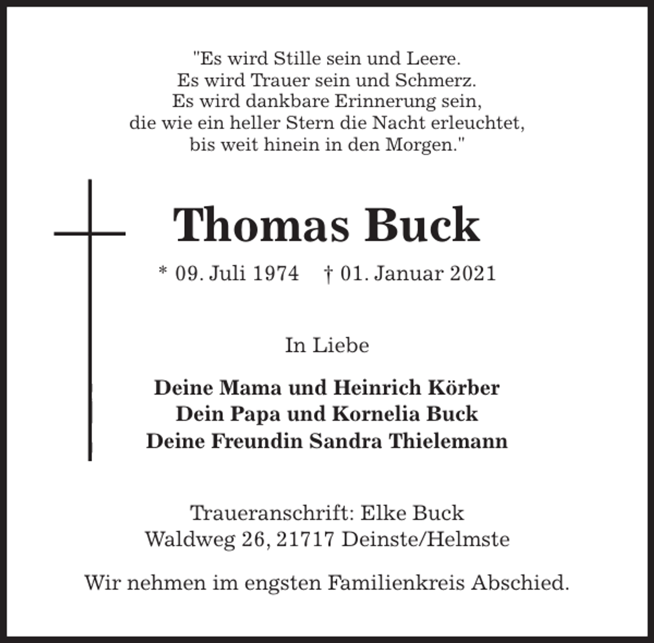 <p>"Es wird Stille sein und Leere.<br />Es wird Trauer sein und Schmerz.<br />Es wird dankbare Erinnerung sein,<br />die wie ein heller Stern die Nacht erleuchtet,<br />bis weit hinein in den Morgen."<br />Thomas Buck<br />* 09. Juli 1974 † 01. Januar 2021<br />In Liebe</p>
<p>Deine Mama und Heinrich Körber<br />Dein Papa und Kornelia Buck<br />Deine Freundin Sandra Thielemann<br />Traueranschrift: Elke Buck<br />Waldweg 26, 21717 Deinste/Helmste</p>
<p>Wir nehmen im engsten Familienkreis Abschied.</p>