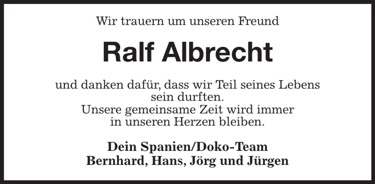 <p>Wir trauern um unseren Freund<br />Ralf Albrecht<br />und danken dafür, dass wir Teil seines Lebens<br />sein durften.<br />Unsere gemeinsame Zeit wird immer<br />in unseren Herzen bleiben.<br />Dein Spanien/Doko-Team<br />Bernhard, Hans, Jörg und Jürgen</p>