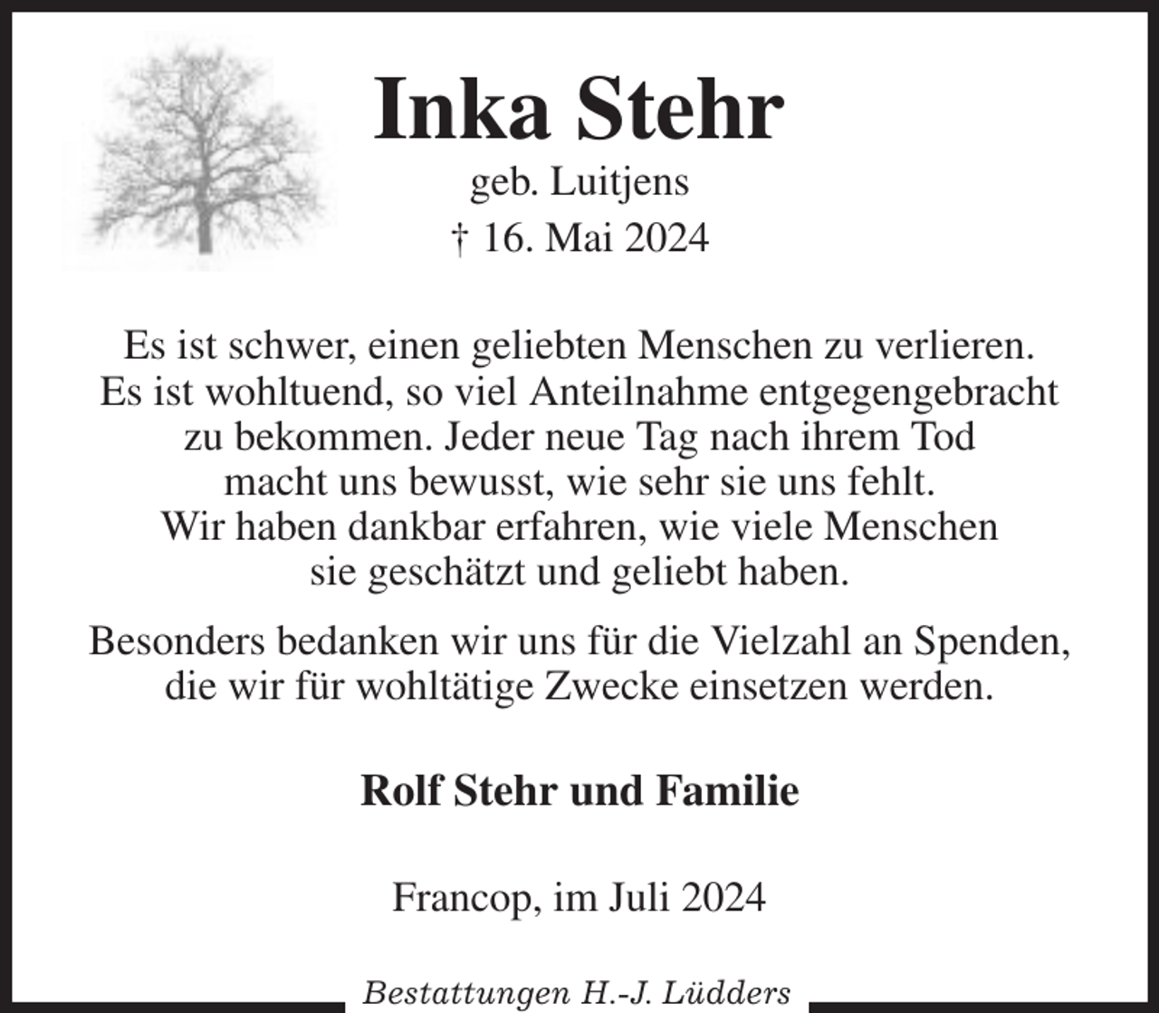 <p>Inka Stehr<br />geb. Luitjens<br />† 16. Mai 2024<br />Es ist schwer, einen geliebten Menschen zu verlieren.<br />Es ist wohltuend, so viel Anteilnahme entgegengebracht zu bekommen. Jeder neue Tag nach ihrem Tod<br />macht uns bewusst, wie sehr sie uns fehlt.<br />Wir haben dankbar erfahren, wie viele Menschen<br />sie geschätzt und geliebt haben.<br />Besonders bedanken wir uns für die Vielzahl an Spenden,<br />die wir für wohltätige Zwecke einsetzen werden.<br />Rolf Stehr und Familie<br />Francop, im Juli 2024<br />Bestattungen H.-J. Lüdders</p>