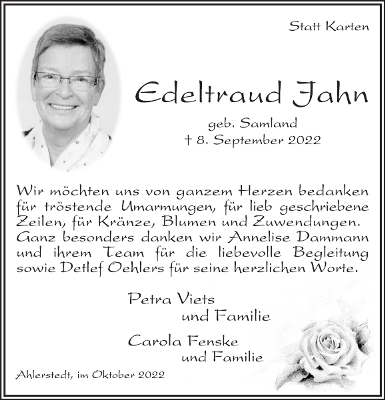 <p>Statt Karten<br />Edeltraud Jahn<br />geb. Samland<br />† 8. September 2022<br />Wir möchten uns von ganzem Herzen bedanken<br />für tröstende Umarmungen, für lieb geschriebene<br />Zeilen, für Kränze, Blumen und Zuwendungen.<br />Ganz besonders danken wir Annelise Dammann<br />und ihrem Team für die liebevolle Begleitung<br />sowie Detlef Oehlers für seine herzlichen Worte.<br />Petra Viets<br />und Familie<br />Carola Fenske<br />und Familie<br />Ahlerstedt, im Oktober 2022</p>