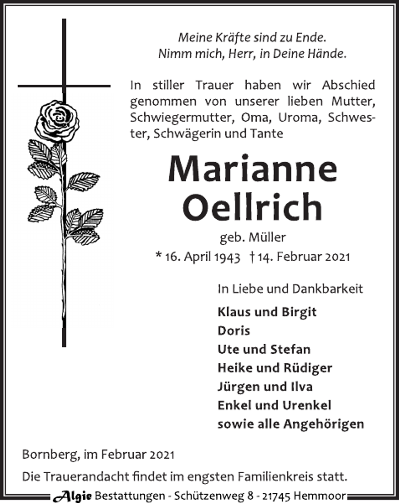 <p>Meine Kräfte sind zu Ende.<br />Nimm mich, Herr, in Deine Hände.<br />In stiller Trauer haben wir Abschied<br />genommen von unserer lieben Mutter,<br />Schwiegermutter, Oma, Uroma, Schwester,<br />Schwägerin und Tante<br />Marianne<br />Oellrich<br />geb. Müller<br />* 16. April 1943 † 14. Februar 2021<br />In Liebe und Dankbarkeit<br />Klaus und Birgit<br />Doris<br />Ute und Stefan<br />Heike und Rüdiger<br />Jürgen und Ilva<br />Enkel und Urenkel<br />sowie alle Angehörigen<br />Bornberg, im Februar 2021<br />Die Trauerandacht findet im engsten Familienkreis statt.<br />Algie Bestattungen ‐ Schü tzenweg 8 ‐ 21745 Hemmoor</p>