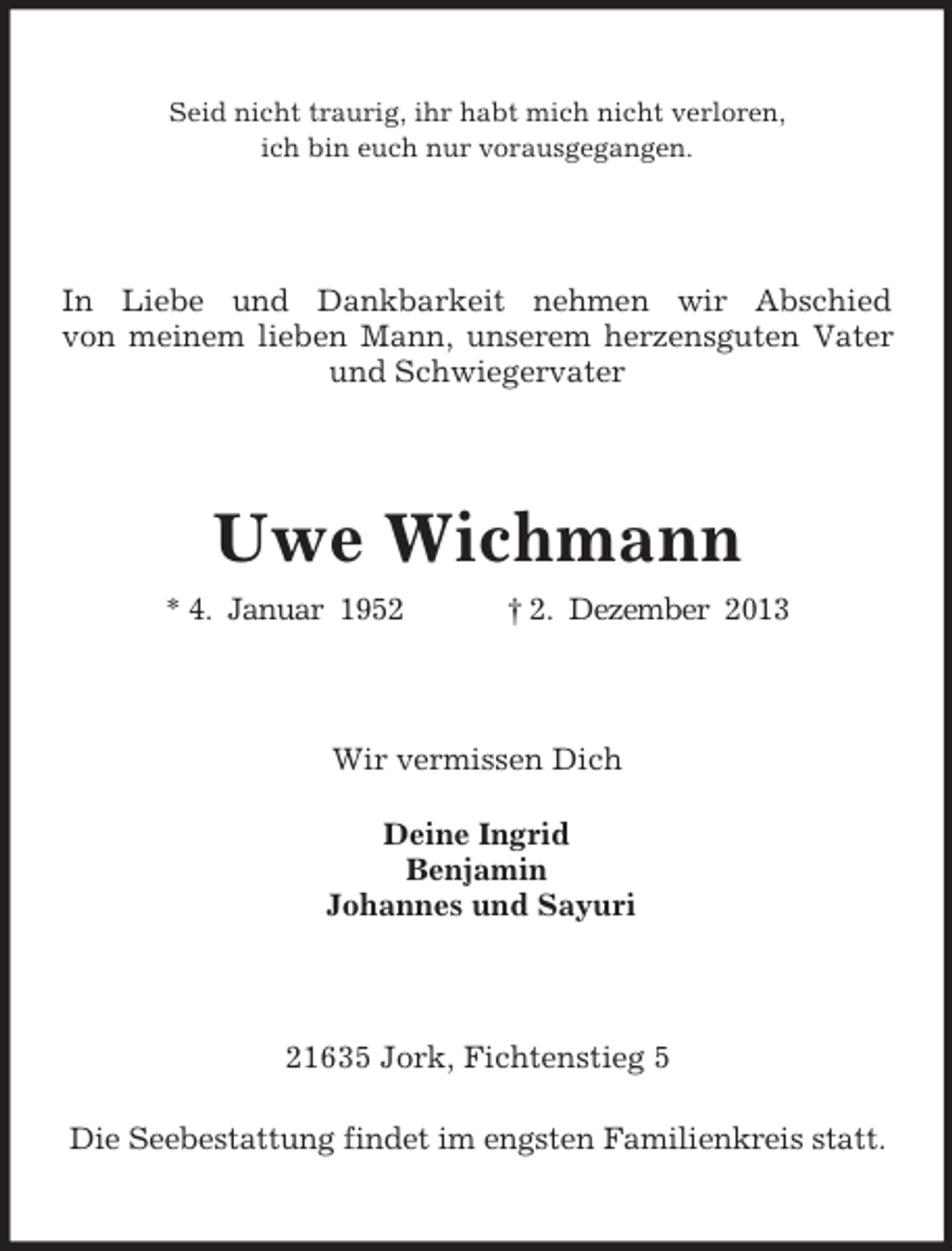 <p>Seid nicht traurig, ihr habt mich nicht verloren,<br />ich bin euch nur vorausgegangen.<br />In Liebe und Dankbarkeit nehmen wir Abschied<br />von meinem lieben Mann, unserem herzensguten Vater<br />und Schwiegervater<br />Uwe Wichmann<br />* 4. Januar 1952 † 2. Dezember 2013<br />Wir vermissen Dich<br />Deine Ingrid<br />Benjamin<br />Johannes und Sayuri<br />21635 Jork, Fichtenstieg 5<br />Die Seebestattung findet im engsten Familienkreis statt.</p>