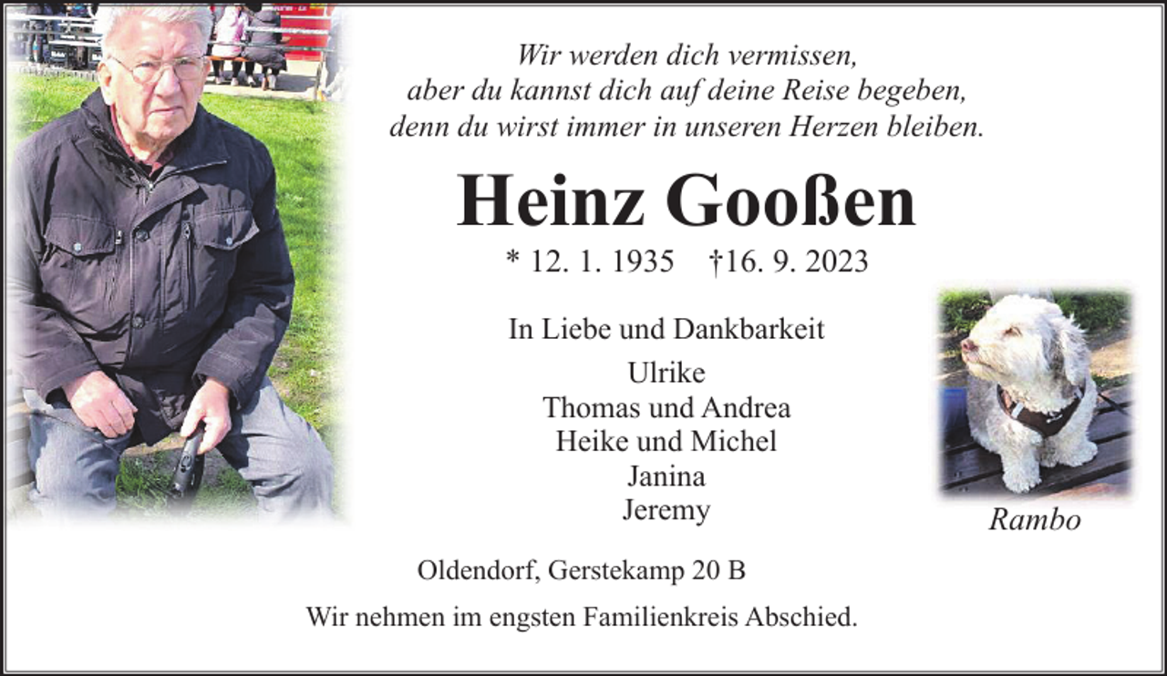<p>Wir werden dich vermissen,<br />aber du kannst dich auf deine Reise begeben,<br />denn du wirst immer in unseren Herzen bleiben.<br />Heinz Gooßen<br />* 12. 1. 1935 †16. 9. 2023<br />In Liebe und Dankbarkeit<br />Ulrike<br />Thomas und Andrea<br />Heike und Michel<br />Janina<br />Jeremy<br />Rambo<br />Oldendorf, Gerstekamp 20 B<br />Wir nehmen im engsten Familienkreis Abschied.</p>