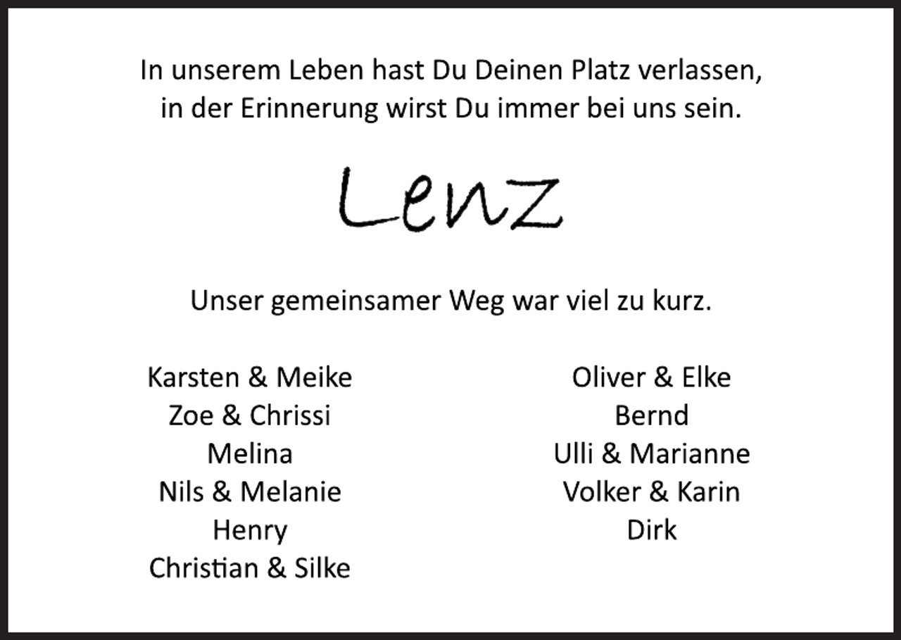 <p>In unserem Leben hast Du Deinen Platz verlassen,<br />in der Erinnerung wirst Du immer bei uns sein.<br />Lenz<br />Unser gemeinsamer Weg war viel zu kurz.<br />Karsten &amp; Meike<br />Zoe &amp; Chrissi<br />Melina<br />Nils &amp; Melanie<br />Henry<br />Christian &amp; Silke<br />Oliver &amp; Elke<br />Bernd<br />Ulli &amp; Marianne<br />Volker &amp; Karin<br />Dirk</p>