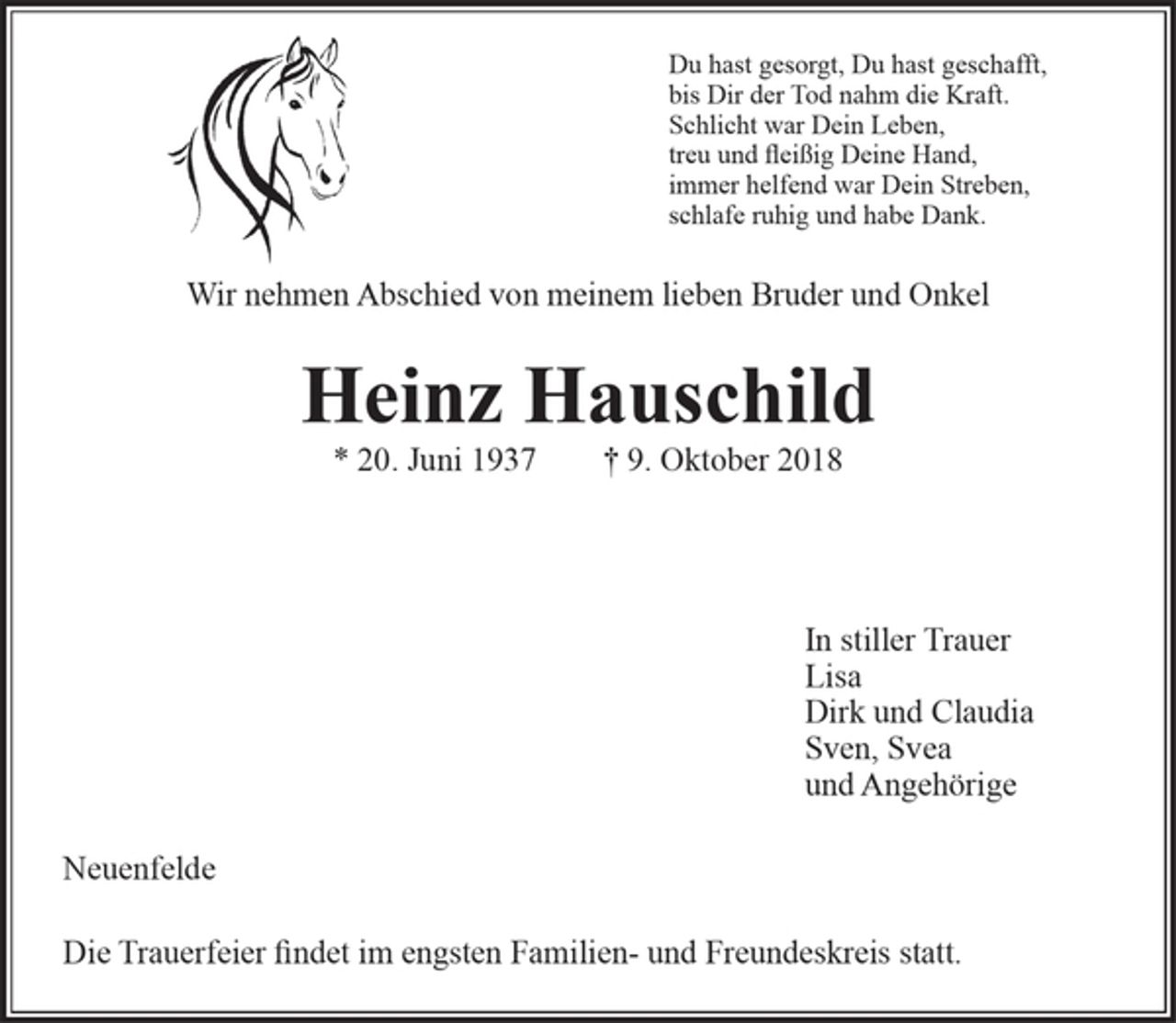<p>Du hast gesorgt, Du hast geschafft,<br />bis Dir der Tod nahm die Kraft.<br />Schlicht war Dein Leben,<br />treu und fleißig Deine Hand,<br />immer helfend war Dein Streben,<br />schlafe ruhig und habe Dank.<br />Wir nehmen Abschied von meinem lieben Bruder und Onkel<br />Heinz Hauschild<br />* 20. Juni 1937 † 9. Oktober 2018<br />In stiller Trauer<br />Lisa<br />Dirk und Claudia<br />Sven, Svea<br />und Angehörige<br />Neuenfelde</p><p>Die Trauerfeier findet im engsten Familien- und Freundeskreis statt.</p>