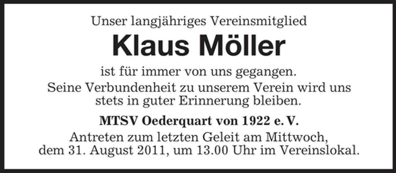 <p>Unser langjähriges Vereinsmitglied</p><p>Klaus Möller<br />ist für immer von uns gegangen.<br />Seine Verbundenheit zu unserem Verein wird uns<br />stets in guter Erinnerung bleiben.<br />MTSV Oederquart von 1922 e. V.<br />Antreten zum letzten Geleit am Mittwoch,<br />dem 31. August 2011, um 13.00 Uhr im Vereinslokal.</p>