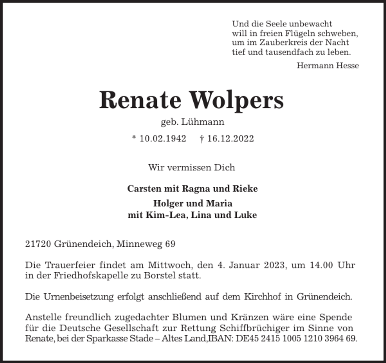 <p>Und die Seele unbewacht<br />will in freien Flügeln schweben,<br />um im Zauberkreis der Nacht<br />tief und tausendfach zu leben.<br />Hermann Hesse<br />Renate Wolpers<br />geb. Lühmann<br />* 10.02.1942 † 16.12.2022<br />Wir vermissen Dich</p><p>Carsten mit Ragna und Rieke<br />Holger und Maria<br />mit Kim-Lea, Lina und Luke<br />21720 Grünendeich, Minneweg 69</p><p>Die Trauerfeier findet am Mittwoch, den 4. Januar 2023, um 14.00 Uhr<br />in der Friedhofskapelle zu Borstel statt.</p><p>Die Urnenbeisetzung erfolgt anschließend auf dem Kirchhof in Grünendeich.</p><p>Anstelle freundlich zugedachter Blumen und Kränzen wäre eine Spende<br />für die Deutsche Gesellschaft zur Rettung Schiffbrüchiger im Sinne von<br />Renate, bei der Sparkasse Stade - Altes Land,IBAN: DE45 2415 1005 1210 3964 69.</p>