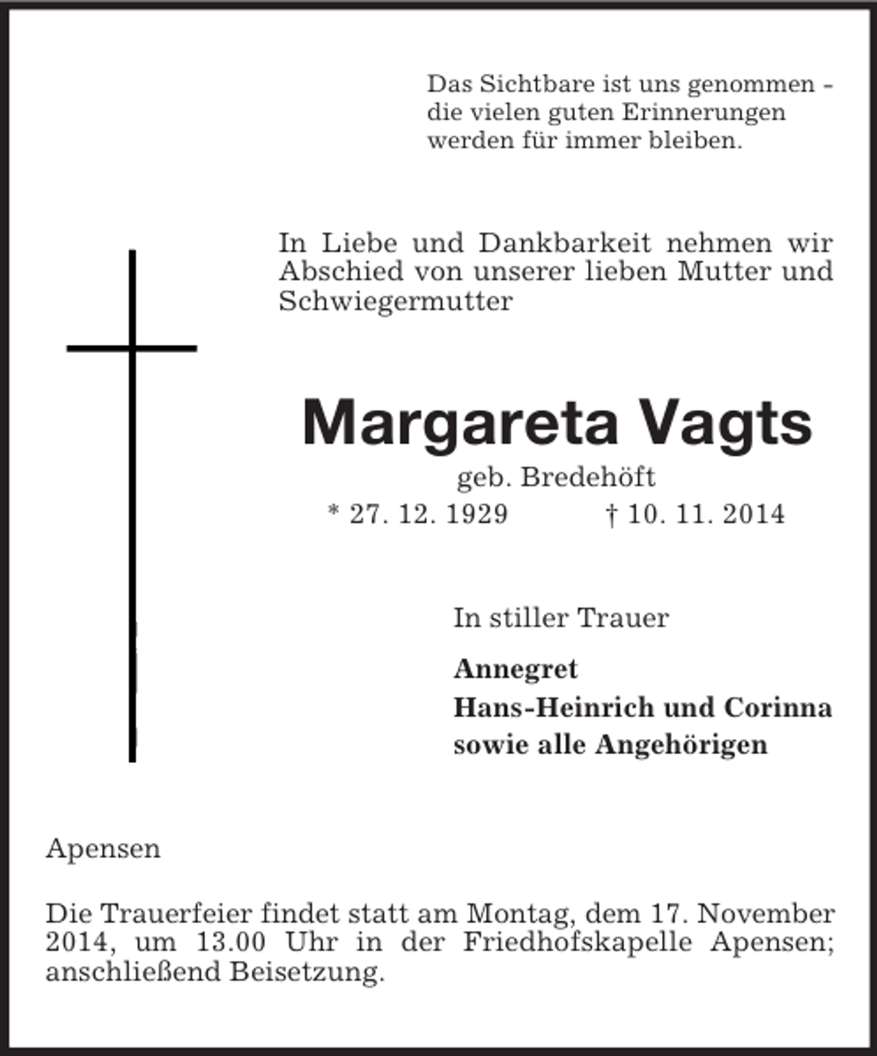 <p>Das Sichtbare ist uns genommen -<br />die vielen guten Erinnerungen<br />werden für immer bleiben.<br />In Liebe und Dankbarkeit nehmen wir Abschied von unserer lieben Mutter und Schwiegermutter<br />Margareta Vagts<br />geb. Bredehöft<br />* 27. 12. 1929 † 10. 11. 2014<br />In stiller Trauer<br />Annegret<br />Hans-Heinrich und Corinna<br />sowie alle Angehörigen<br />Apensen<br />Die Trauerfeier findet statt am Montag, dem 17. November<br />2014, um 13.00 Uhr in der Friedhofskapelle Apensen;<br />anschließend Beisetzung.</p>