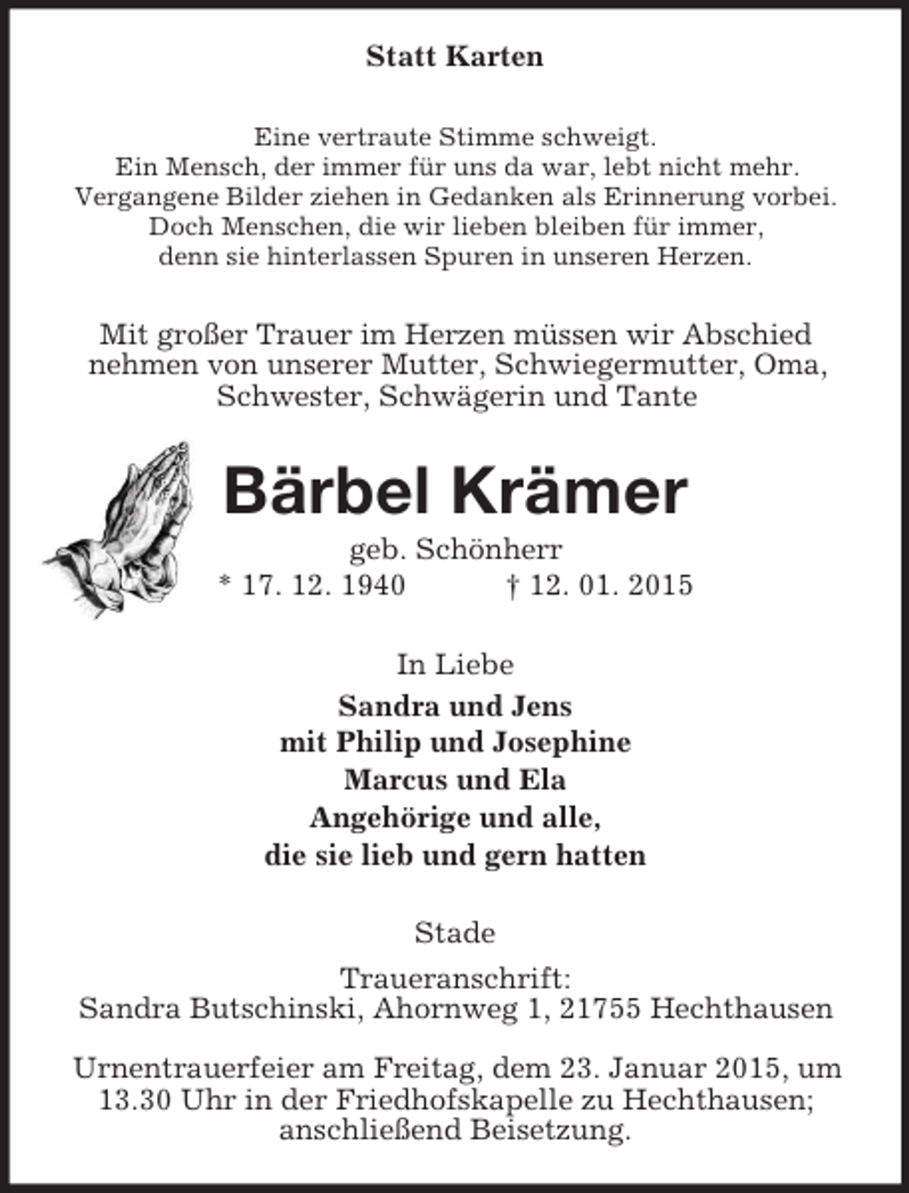 <p>Statt Karten<br />Eine vertraute Stimme schweigt.<br />Ein Mensch, der immer für uns da war, lebt nicht mehr.<br />Vergangene Bilder ziehen in Gedanken als Erinnerung vorbei.<br />Doch Menschen, die wir lieben bleiben für immer,<br />denn sie hinterlassen Spuren in unseren Herzen.<br />Mit großer Trauer im Herzen müssen wir Abschied<br />nehmen von unserer Mutter, Schwiegermutter, Oma, Schwester, Schwägerin und Tante<br />Bärbel Krämer<br />geb. Schönherr<br />* 17. 12. 1940 † 12. 01. 2015<br />In Liebe<br />Sandra und Jens<br />mit Philip und Josephine<br />Marcus und Ela<br />Angehörige und alle,<br />die sie lieb und gern hatten<br />Stade<br />Traueranschrift:<br />Sandra Butschinski, Ahornweg 1, 21755 Hechthausen</p><p>Urnentrauerfeier am Freitag, dem 23. Januar 2015, um 13.30 Uhr in der Friedhofskapelle zu Hechthausen;<br />anschließend Beisetzung.</p>