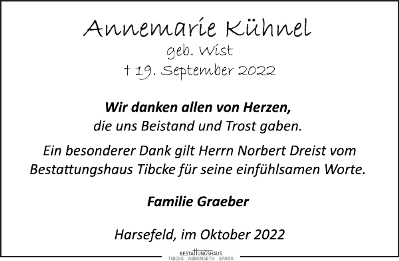<p>Annemarie Kühnel<br />geb. Wist<br />+ 19. September 2022<br />Wir danken allen von Herzen,<br />die uns Beistand und Trost gaben.<br />Ein besonderer Dank gilt Herrn Norbert Dreist vom<br />Bestattungshaus Tibcke für seine einfühlsamen Worte.<br />Familie Graeber<br />Harsefeld, im Oktober 2022</p>