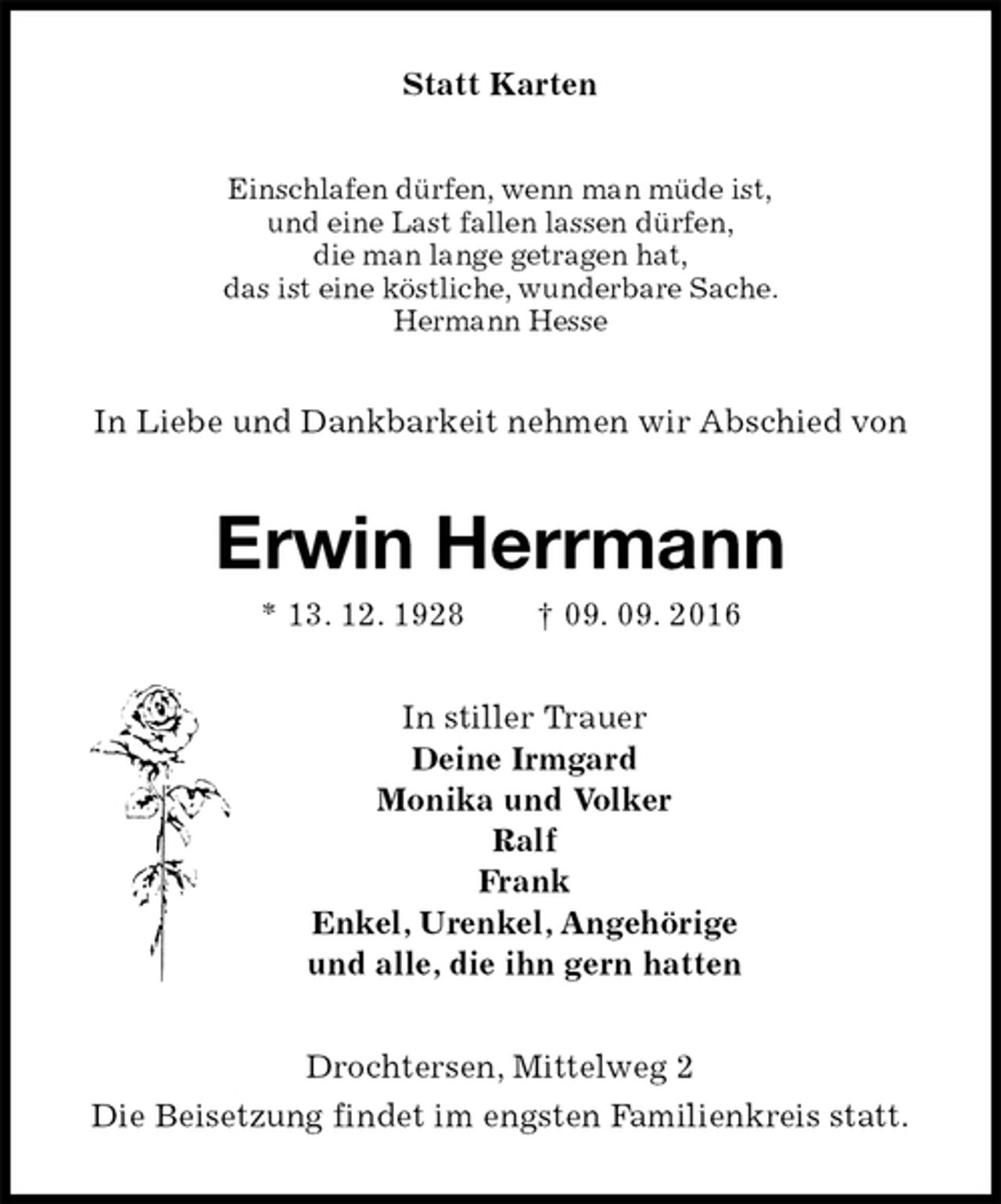 <p>Statt Karten<br />Einschlafen dürfen, wenn man müde ist,<br />und eine Last fallen lassen dürfen,<br />die man lange getragen hat,<br />das ist eine köstliche, wunderbare Sache.<br />Hermann Hesse<br />In Liebe und Dankbarkeit nehmen wir Abschied von<br />Erwin Herrmann<br />* 13. 12. 1928 † 09. 09. 2016<br />In stiller Trauer<br />Deine Irmgard<br />Monika und Volker<br />Ralf<br />Frank<br />Enkel, Urenkel, Angehörige<br />und alle, die ihn gern hatten<br />Drochtersen, Mittelweg 2<br />Die Beisetzung findet im engsten Familienkreis statt.</p>