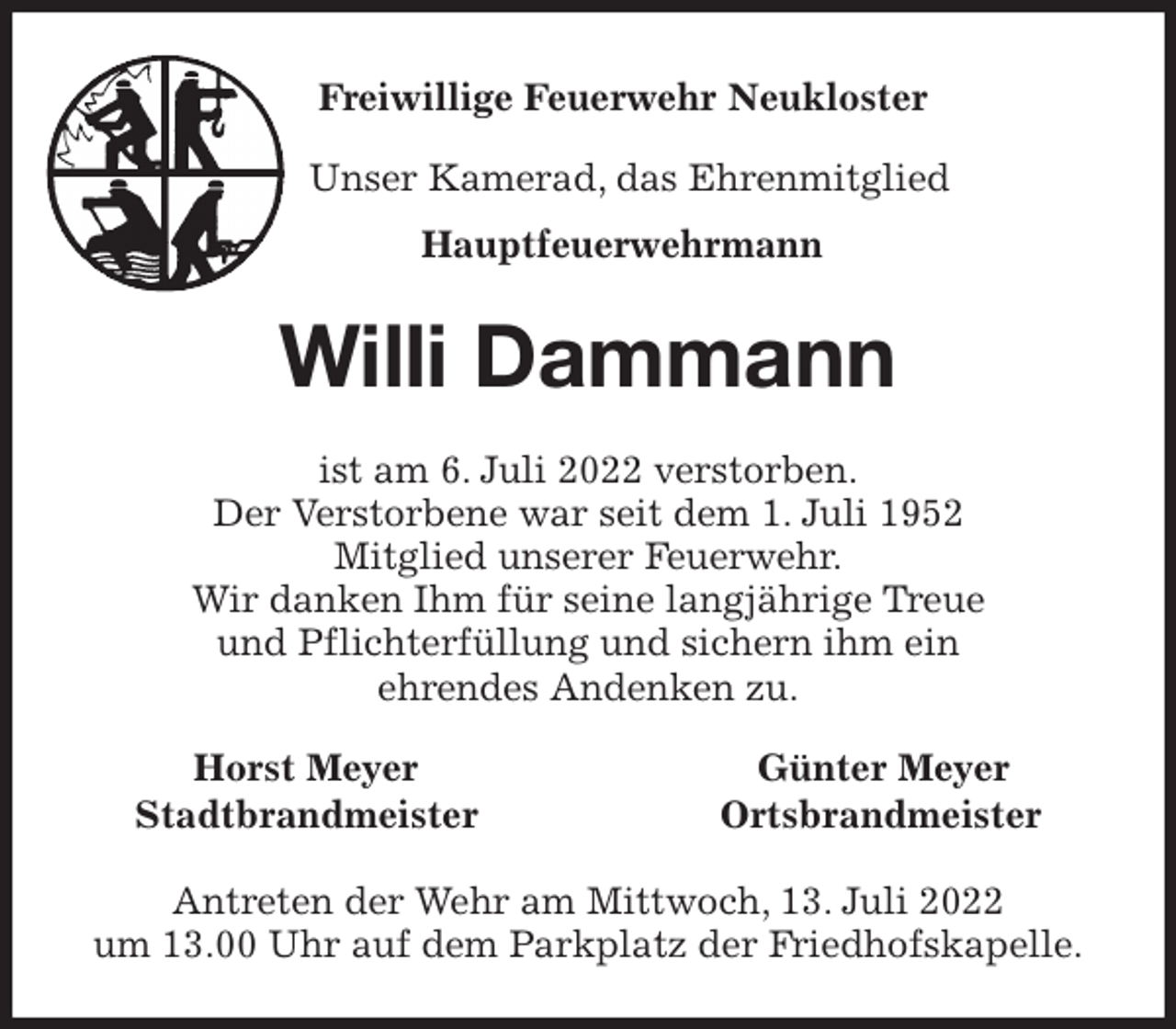 <p>Freiwillige Feuerwehr Neukloster<br />Unser Kamerad, das Ehrenmitglied<br />Hauptfeuerwehrmann<br />Willi Dammann<br />ist am 6. Juli 2022 verstorben.<br />Der Verstorbene war seit dem 1. Juli 1952<br />Mitglied unserer Feuerwehr.<br />Wir danken Ihm für seine langjährige Treue<br />und Pflichterfüllung und sichern ihm ein<br />ehrendes Andenken zu.<br />Horst Meyer Günter Meyer<br />Stadtbrandmeister Ortsbrandmeister<br />Antreten der Wehr am Mittwoch, 13. Juli 2022<br />um 13.00 Uhr auf dem Parkplatz der Friedhofskapelle.</p>