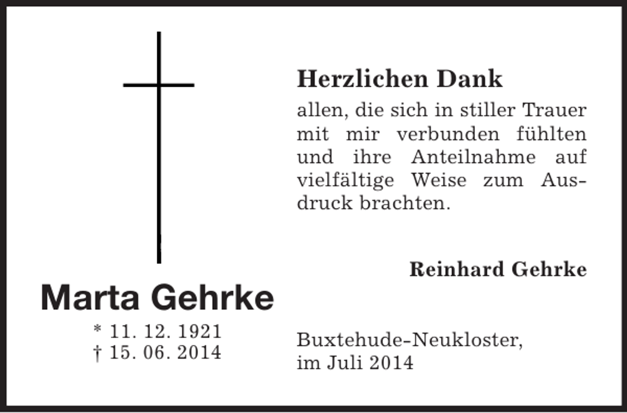 <p>Marta Gehrke<br />* 11. 12. 1921<br />† 15. 06. 2014</p><p>Herzlichen Dank<br />allen, die sich in stiller Trauer<br />mit mir verbunden fühlten und ihre Anteilnahme auf vielfältige Weise zum Ausdruck brachten.<br />Reinhard Gehrke<br />Buxtehude-Neukloster,<br />im Juli 2014</p>