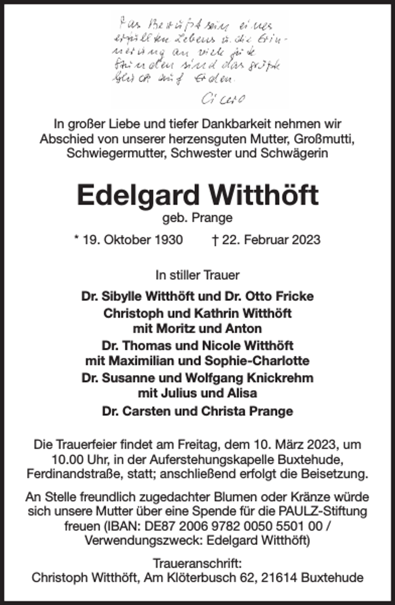 <p>In großer Liebe und tiefer Dankbarkeit nehmen wir<br />Abschied von unserer herzensguten Mutter, Großmutti, Schwiegermutter, Schwester und Schwägerin<br />Edelgard Witthöft<br />geb. Prange<br />* 19. Oktober 1930 † 22. Februar 2023<br />In stiller Trauer<br />Dr. Sibylle Witthöft und Dr. Otto Fricke<br />Christoph und Kathrin Witthöft<br />mit Moritz und Anton<br />Dr. Thomas und Nicole Witthöft<br />mit Maximilian und Sophie-Charlotte<br />Dr. Susanne und Wolfgang Knickrehm<br />mit Julius und Alisa<br />Dr. Carsten und Christa Prange<br />Die Trauerfeier findet am Freitag, dem 10. März 2023, um 10.00 Uhr, in der Auferstehungskapelle Buxtehude,<br />Ferdinandstraße, statt; anschließend erfolgt die Beisetzung.<br />An Stelle freundlich zugedachter Blumen oder Kränze würde<br />sich unsere Mutter über eine Spende für die PAULZ-Stiftung<br />freuen (IBAN: DE87 2006 9782 0050 5501 00 /<br />Verwendungszweck: Edelgard Witthöft)<br />Traueranschrift:<br />Christoph Witthöft, Am Klöterbusch 62, 21614 Buxtehude</p>