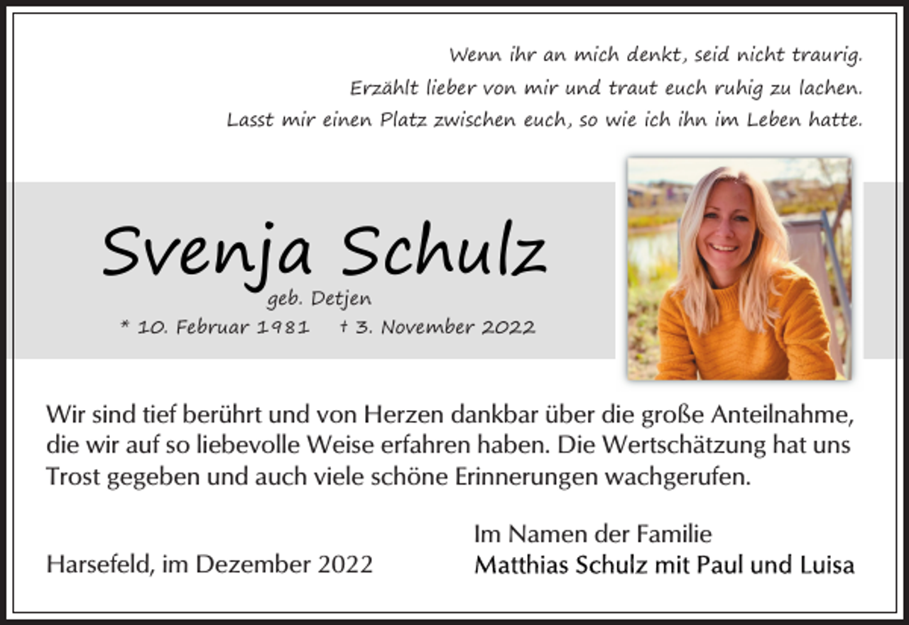 <p>Wenn ihr an mich denkt, seid nicht traurig.<br />Erzählt lieber von mir und traut euch ruhig zu lachen.<br />Lasst mir einen Platz zwischen euch, so wie ich ihn im Leben hatte.<br />Svenja Schulz<br />geb. Detjen</p><p>* 10. Februar 1981 † 3. November 2022<br />Wir sind tief berührt und von Herzen dankbar über die große Anteilnahme, die wir auf so liebevolle Weise erfahren haben. Die Wertschätzung hat uns Trost gegeben und auch viele schöne Erinnerungen wachgerufen.<br />Im Namen der Familie<br />Matthias Schulz mit Paul und Luisa</p><p>Harsefeld, im Dezember 2022</p>