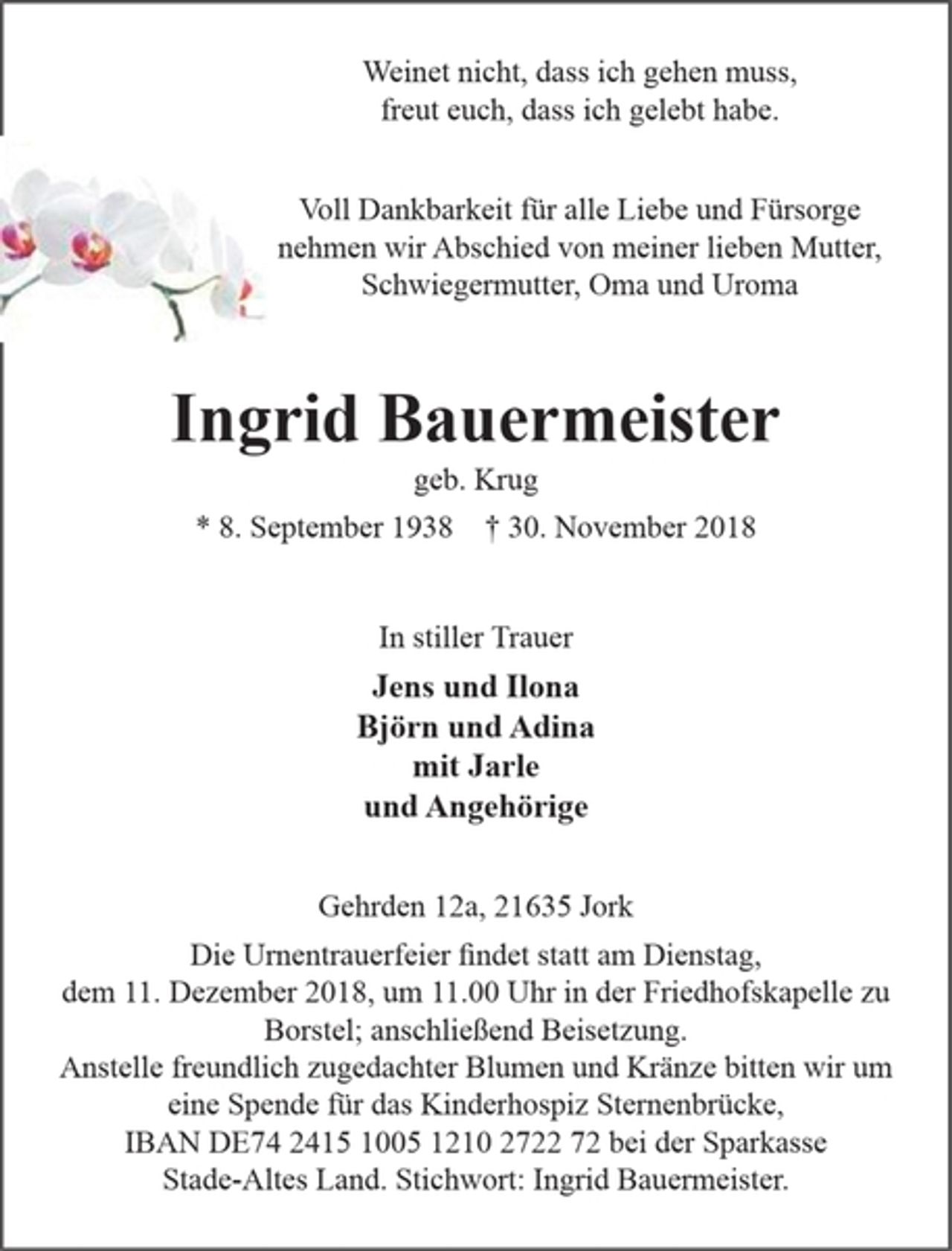<p>Weinet nicht, dass ich gehen muss, freut euch, dass ich gelebt habe.<br />Voll Dankbarkeit für alle Liebe und Fürsorge nehmen wir Abschied von meiner lieben Mutter, Schwiegermutter, Oma und Uroma<br />Ingrid Bauermeister<br />geb. Krug<br />* 8. September 1938 + 30. November 2018</p><p>In stiller Trauer<br />Jens und Ilona<br />Björn und Adina<br />mit Jarle<br />und Angehörige</p><p>Gehrden 12a, 21635 Jork</p><p>Die Urnentrauerfeier findet statt am Dienstag, dem 11. Dezember 2018, um 11.00 Uhr in der Friedhofskapelle zu Borstel; anschließend Beisetzung. Anstelle freundlich zugedachter Blumen und Kränze bitte wir um eine Spende für das Kinderhospiz Sternenbrücke, IBAN DE74 2415 1005 1210 2722 72 bei der Sparkasse Stade-Altes Land. Stichwort: Ingrid Bauermeister</p>