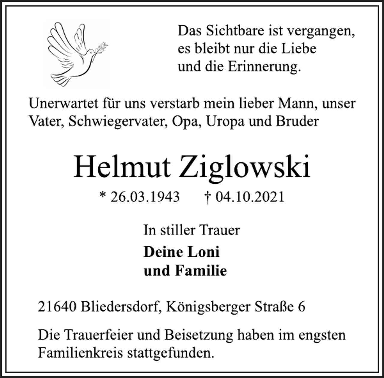 <p>Das Sichtbare ist vergangen,<br />es bleibt nur die Liebe<br />und die Erinnerung.<br />Unerwartet für uns verstarb mein lieber Mann, unser<br />Vater, Schwiegervater, Opa, Uropa und Bruder</p>
<p>Helmut Ziglowski<br />* 26.03.1943 † 04.10.2021<br />In stiller Trauer<br />Deine Loni<br />und Familie<br />21640 Bliedersdorf, Königsberger Straße 6<br />Die Trauerfeier und Beisetzung haben im engsten<br />Familienkreis stattgefunden.</p>
