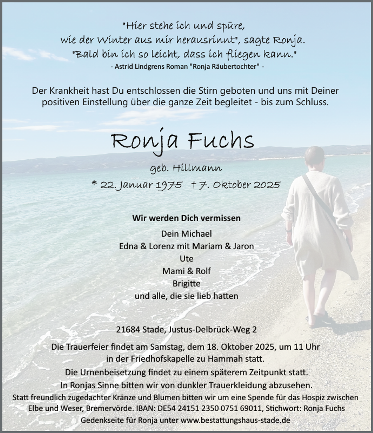 <p>­ Astrid Lindgrens Roman "Ronja Räubertochter" ­</p>
<p>Der Krankheit hast Du entschlossen die Stirn geboten und uns mit Deiner<br />positiven Einstellung über die ganze Zeit begleitet - bis zum Schluss.</p>
<p>Wir werden Dich vermissen<br />Dein Michael<br />Edna &amp; Lorenz mit Mariam &amp; Jaron<br />Ute<br />Mami &amp; Rolf<br />Brigi e<br />und alle, die sie lieb ha en<br />21684 Stade, Justus­Delbrück­Weg 2<br />Die Trauerfeier ﬁndet am Samstag, dem 18. Oktober 2025, um 11 Uhr<br />in der Friedhofskapelle zu Hammah sta .<br />Die Urnenbeisetzung ﬁndet zu einem späterem Zeitpunkt sta .<br />In Ronjas Sinne bi en wir von dunkler Trauerkleidung abzusehen.<br />Sta freundlich zugedachter Kränze und Blumen bi en wir um eine Spende für das Hospiz zwischen<br />Elbe und Weser, Bremervörde. IBAN: DE54 24151 235751 69011, S�chwort: Ronja Fuchs<br />Gedenkseite für Ronja unter www.besta ungshaus­stade.de</p>