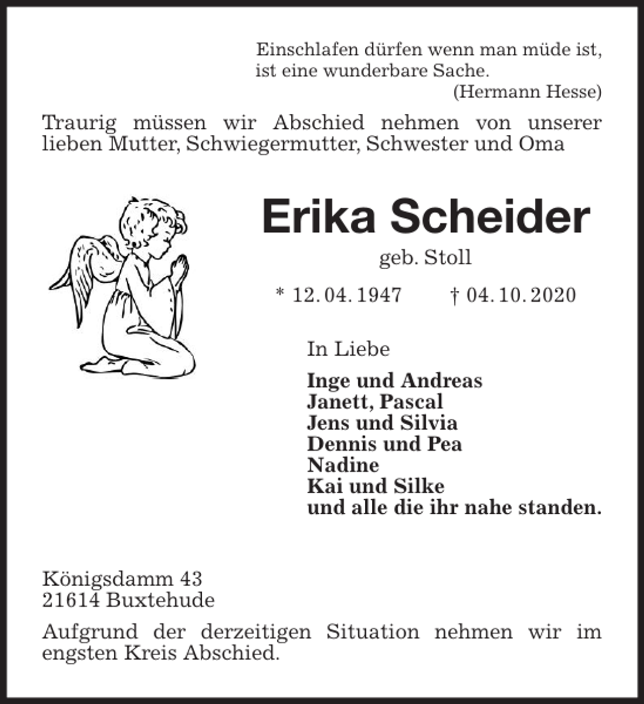 <p>Einschlafen dürfen wenn man müde ist,<br />ist eine wunderbare Sache.<br />(Hermann Hesse)<br />Traurig müssen wir Abschied nehmen von unserer<br />lieben Mutter, Schwiegermutter, Schwester und Oma<br />Erika Scheider<br />geb. Stoll<br />* 12. 04. 1947 † 04. 10. 2020<br />In Liebe<br />Inge und Andreas<br />Janett, Pascal<br />Jens und Silvia<br />Dennis und Pea<br />Nadine<br />Kai und Silke<br />und alle die ihr nahe standen.<br />Königsdamm 43<br />21614 Buxtehude<br />Aufgrund der derzeitigen Situation nehmen wir im engsten Kreis Abschied.</p>
