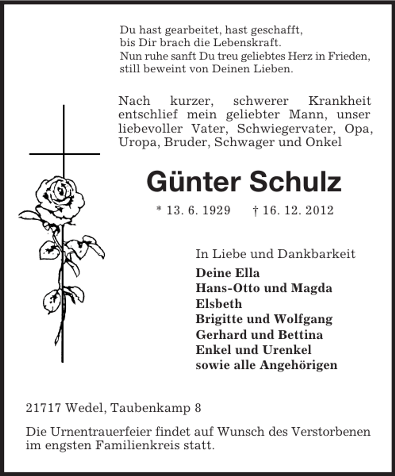 <p>Du hast gearbeitet, hast geschafft,<br />bis Dir brach die Lebenskraft.<br />Nun ruhe sanft Du treu geliebtes Herz in Frieden,<br />still beweint von Deinen Lieben.</p><p>Nach<br />kurzer,<br />schwerer<br />Krankheit<br />entschlief mein geliebter Mann, unser<br />liebevoller Vater, Schwiegervater, Opa,<br />Uropa, Bruder, Schwager und Onkel</p><p>Günter Schulz<br />* 13. 6. 1929</p><p>† 16. 12. 2012</p><p>In Liebe und Dankbarkeit<br />Deine Ella<br />Hans-Otto und Magda<br />Elsbeth<br />Brigitte und Wolfgang<br />Gerhard und Bettina<br />Enkel und Urenkel<br />sowie alle Angehörigen<br />21717 Wedel, Taubenkamp 8<br />Die Urnentrauerfeier findet auf Wunsch des Verstorbenen<br />im engsten Familienkreis statt.</p>