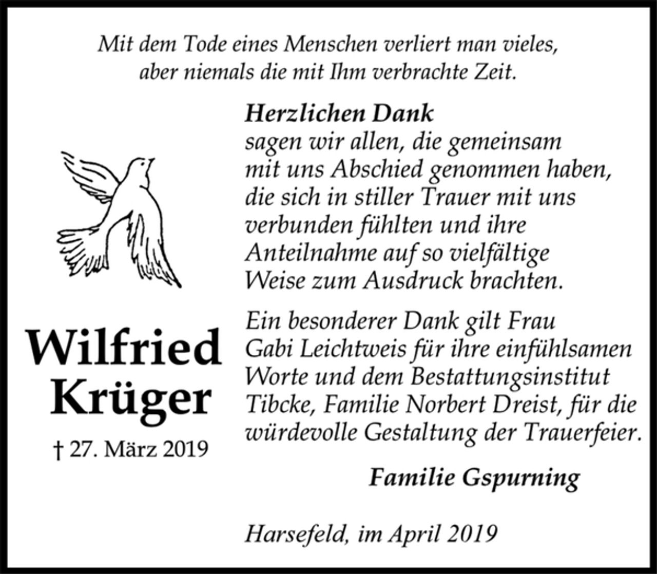 <p>Mit dem Tode eines Menschen verliert man vieles,<br />aber niemals die mit Ihm verbrachte Zeit.<br />Herzlichen Dank<br />sagen wir allen, die gemeinsam<br />mit uns Abschied genommen haben,<br />die sich in stiller Trauer mit uns<br />verbunden fühlten und ihre<br />Anteilnahme auf so vielfältige<br />Weise zum Ausdruck brachten.<br />Ein besonderer Dank gilt Frau<br />Gabi Leichtweis für ihre einfühlsamen<br />Worte und dem Bestattungsinstitut<br />Tibcke, Familie Norbert Dreist, für die<br />würdevolle Gestaltung der Trauerfeier.<br />Familie Gspurning<br />Harsefeld, im April 2019<br />Wilfried<br />Krüger<br />† 27. März 2019</p>