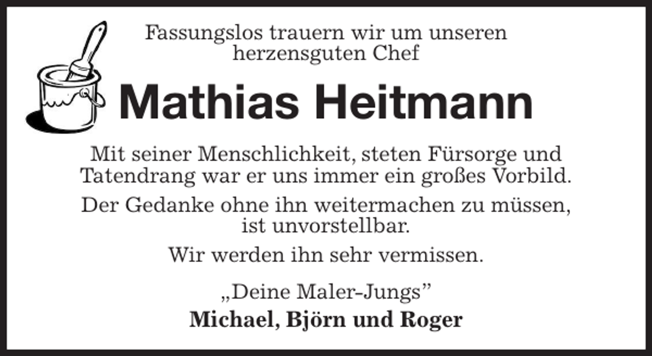 <p>Fassungslos trauern wir um unseren<br />herzensguten Chef<br />Mathias Heitmann<br />Mit seiner Menschlichkeit, steten Fürsorge und<br />Tatendrang war er uns immer ein großes Vorbild.<br />Der Gedanke ohne ihn weitermachen zu müssen,<br />ist unvorstellbar.<br />Wir werden ihn sehr vermissen.<br />„Deine Maler-Jungs”<br />Michael, Björn und Roger</p>