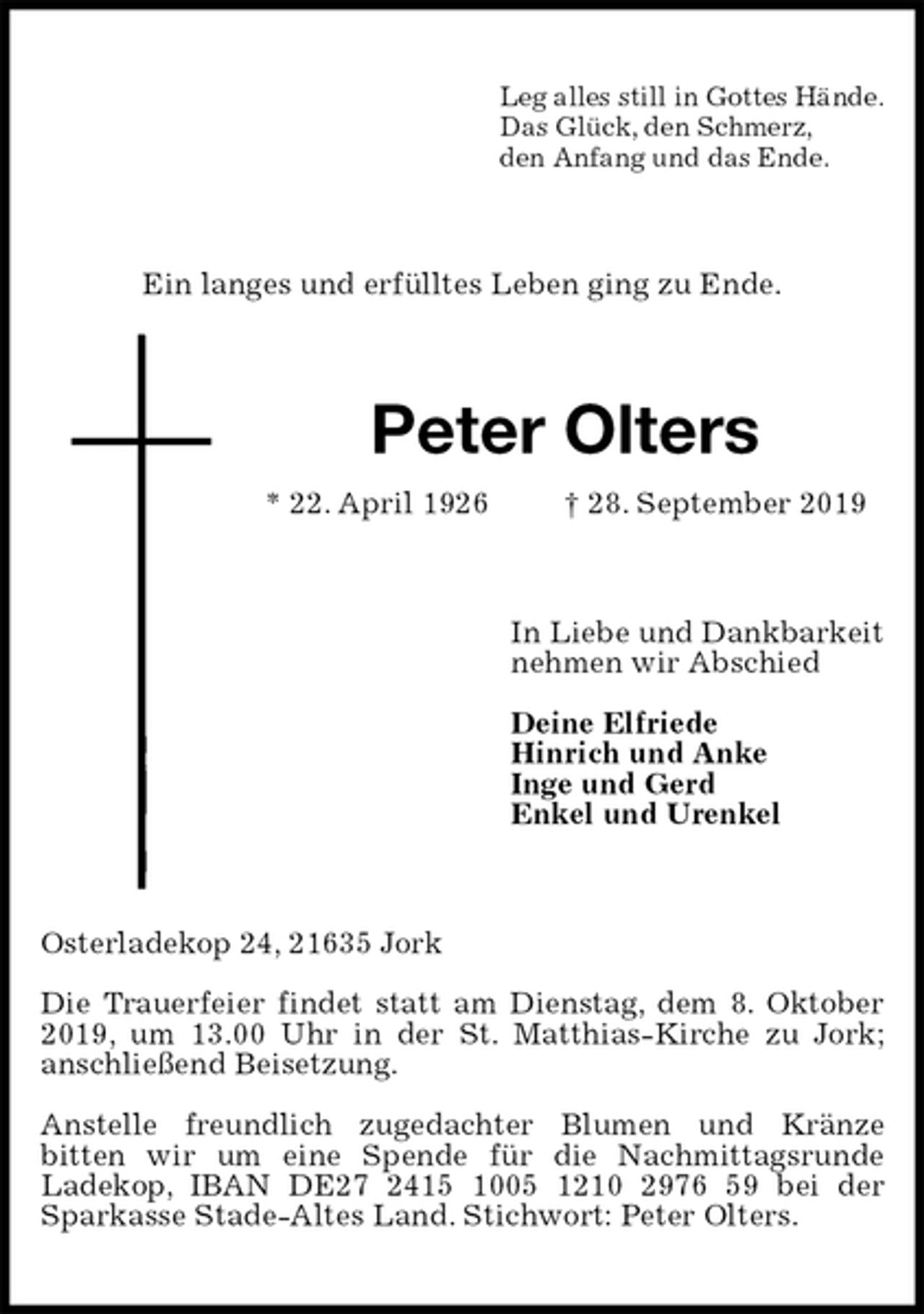 <p>Leg alles still in Gottes Hände.<br />Das Glück, den Schmerz,<br />den Anfang und das Ende.<br />Ein langes und erfülltes Leben ging zu Ende.<br />Peter Olters<br />* 22. April 1926 † 28. September 2019<br />In Liebe und Dankbarkeit<br />nehmen wir Abschied</p><p>Deine Elfriede<br />Hinrich und Anke<br />Inge und Gerd<br />Enkel und Urenkel<br />Osterladekop 24, 21635 Jork</p><p>Die Trauerfeier findet statt am Dienstag, dem 8. Oktober 2019, um 13.00 Uhr in der St. Matthias-Kirche zu Jork;<br />anschließend Beisetzung.</p><p>Anstelle freundlich zugedachter Blumen und Kränze<br />bitten wir um eine Spende für die Nachmittagsrunde<br />Ladekop, IBAN DE27 2415 1005 1210 2976 59 bei der Sparkasse Stade-Altes Land. Stichwort: Peter Olters.</p>