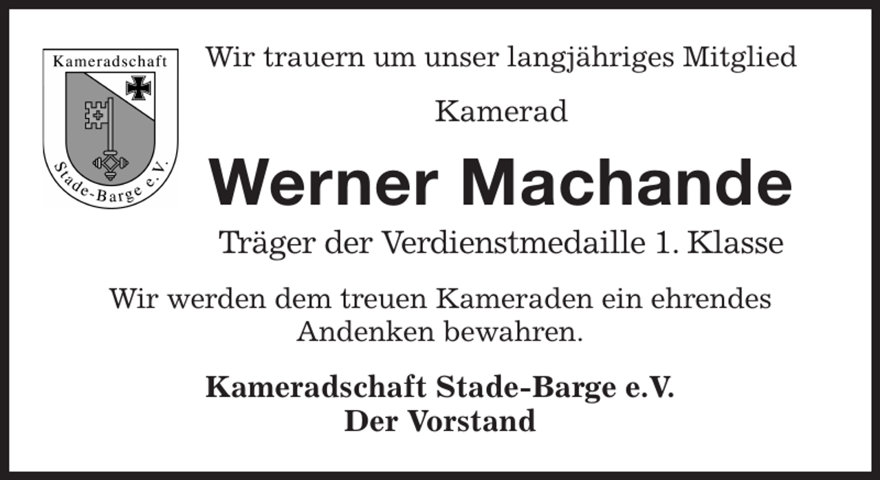 <p>Wir trauern um unser langjähriges Mitglied<br />Kamerad<br />Werner Machande<br />Träger der Verdienstmedaille 1. Klasse<br />Wir werden dem treuen Kameraden ein ehrendes<br />Andenken bewahren.<br />Kameradschaft Stade-Barge e.V.<br />Der Vorstand</p>