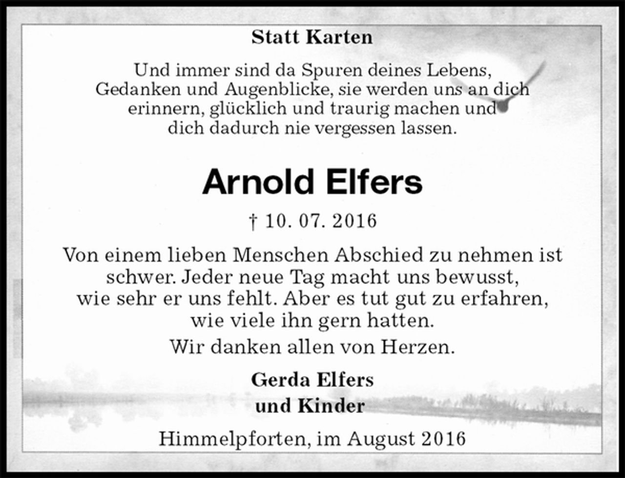 <p>Statt Karten<br />Und immer sind da Spuren deines Lebens,<br />Gedanken und Augenblicke, sie werden uns an dich<br />erinnern, glücklich und traurig machen und<br />dich dadurch nie vergessen lassen.<br />Arnold Elfers<br />† 10. 07. 2016<br />Von einem lieben Menschen Abschied zu nehmen ist schwer. Jeder neue Tag macht uns bewusst,<br />wie sehr er uns fehlt. Aber es tut gut zu erfahren,<br />wie viele ihn gern hatten.<br />Wir danken allen von Herzen.<br />Gerda Elfers<br />und Kinder<br />Himmelpforten, im August 2016</p>