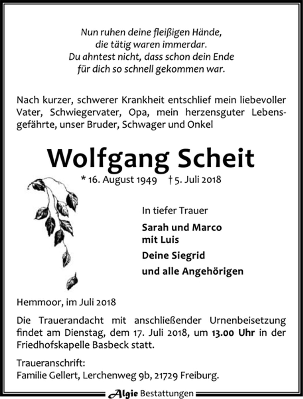 <p>Nach kurzer, schwerer Krankheit entschlief mein liebevoller<br />Vater, Schwiegervater, Opa, mein herzensguter Lebensgefährte,<br />unser Bruder, Schwager und Onkel<br />Wolfgang Scheit<br />* 16. August 1949 † 5. Juli 2018<br />In tiefer Trauer<br />Sarah und Marco<br />mit Luis<br />Deine Siegrid<br />und alle Angehörigen<br />Hemmoor, im Juli 2018<br />Die Trauerandacht mit anschließender Urnenbeisetzung<br />findet am Dienstag, dem 17. Juli 2018, um 13.00 Uhr in der<br />Friedhofskapelle Basbeck statt.<br />Traueranschrift:<br />Familie Gellert, Lerchenweg 9b, 21729 Freiburg.</p>