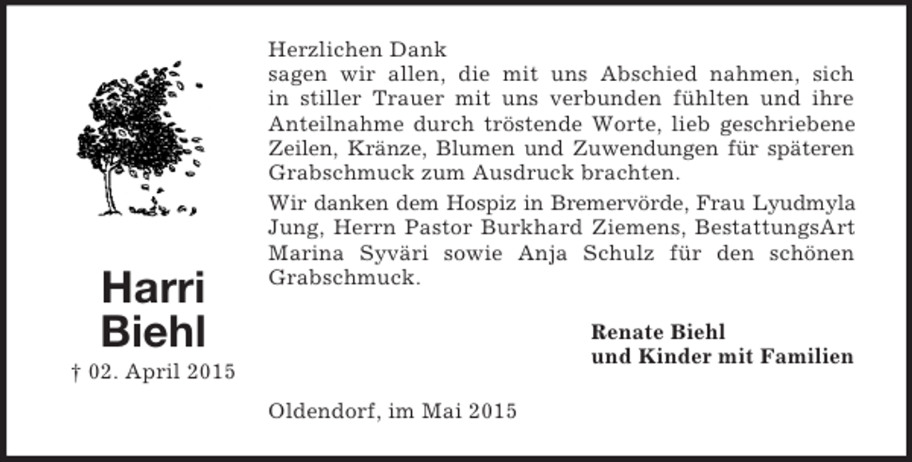 <p>Harri<br />Biehl<br />† 02. April 2015<br />Herzlichen Dank<br />sagen wir allen, die mit uns Abschied nahmen, sich<br />in stiller Trauer mit uns verbunden fühlten und ihre Anteilnahme durch tröstende Worte, lieb geschriebene Zeilen, Kränze, Blumen und Zuwendungen für späteren<br />Grabschmuck zum Ausdruck brachten.<br />Wir danken dem Hospiz in Bremervörde, Frau Lyudmyla<br />Jung, Herrn Pastor Burkhard Ziemens, BestattungsArt Marina Syväri sowie Anja Schulz für den schönen Grabschmuck.<br />Renate Biehl<br />und Kinder mit Familien<br />Oldendorf, im Mai 2015</p>