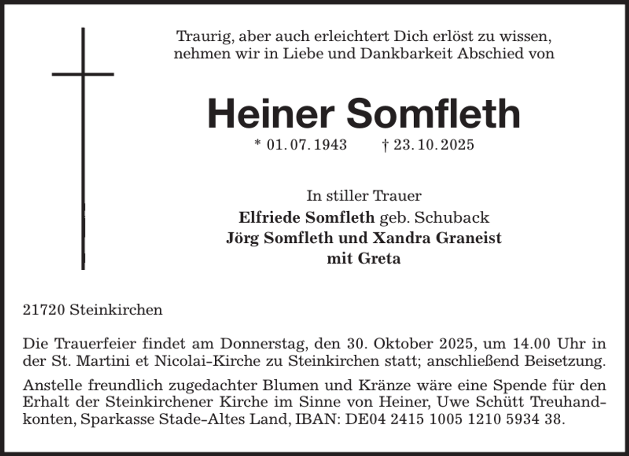<p>Traurig, aber auch erleichtert Dich erlöst zu wissen,<br />nehmen wir in Liebe und Dankbarkeit Abschied von<br />Heiner Somfleth<br />* 01. 07. 1943 † 23. 10. 2025<br />In stiller Trauer<br />Elfriede Somfleth geb. Schuback<br />Jörg Somfleth und Xandra Graneist<br />mit Greta<br />21720 Steinkirchen</p><p>Die Trauerfeier findet am Donnerstag, den 30. Oktober 2025, um 14.00 Uhr in der St. Martini et Nicolai-Kirche zu Steinkirchen statt; anschließend Beisetzung.<br />Anstelle freundlich zugedachter Blumen und Kränze wäre eine Spende für den Erhalt der Steinkirchener Kirche im Sinne von Heiner, Uwe Schütt Treuhandkonten, Sparkasse Stade-Altes Land, IBAN: DE04 2415 1005 1210 5934 38.</p>