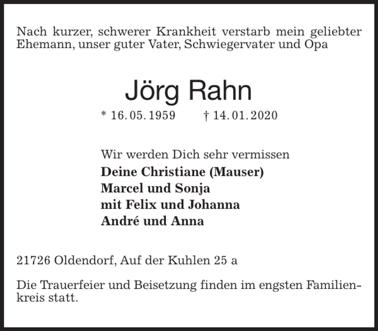<p>Nach kurzer, schwerer Krankheit verstarb mein geliebter Ehemann, unser guter Vater, Schwiegervater und Opa<br />Jörg Rahn<br />* 16. 05. 1959 † 14. 01. 2020<br />Wir werden Dich sehr vermissen<br />Deine Christiane (Mauser)<br />Marcel und Sonja<br />mit Felix und Johanna<br />André und Anna<br />21726 Oldendorf, Auf der Kuhlen 25 a</p>
<p>Die Trauerfeier und Beisetzung finden im engsten Familien-<br />kreis statt.</p>