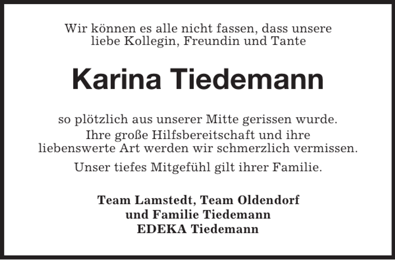 <p>Wir können es alle nicht fassen, dass unsere<br />liebe Kollegin, Freundin und Tante</p><p>Karina Tiedemann<br />so plötzlich aus unserer Mitte gerissen wurde.<br />Ihre große Hilfsbereitschaft und ihre<br />liebenswerte Art werden wir schmerzlich vermissen.<br />Unser tiefes Mitgefühl gilt ihrer Familie.<br />Team Lamstedt, Team Oldendorf<br />und Familie Tiedemann<br />EDEKA Tiedemann</p>