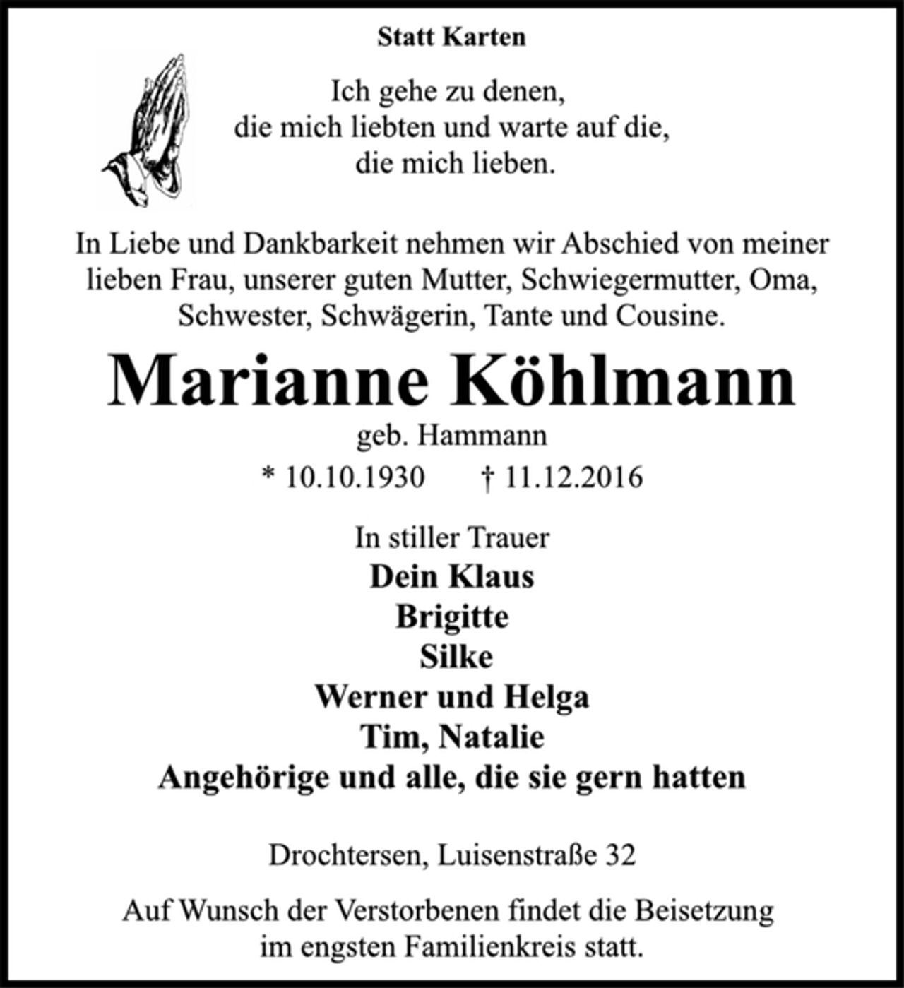<p>Statt Karten<br />Ich gehe zu denen,<br />die mich liebten und warte auf die,<br />die mich lieben.<br />In Liebe und Dankbarkeit nehmen wir Abschied von meiner<br />lieben Frau, unserer guten Mutter, Schwiegermutter, Oma,<br />Schwester, Schwägerin, Tante und Cousine.<br />Marianne Köhlmann<br />geb. Hammann<br />* 10.10.1930 † 11.12.2016<br />In stiller Trauer<br />Dein Klaus<br />Brigitte<br />Silke<br />Werner und Helga<br />Tim, Natalie<br />Angehörige und alle, die sie gern hatten<br />Drochtersen, Luisenstraße 32<br />Auf Wunsch der Verstorbenen findet die Beisetzung<br />im engsten Familienkreis statt.</p>
