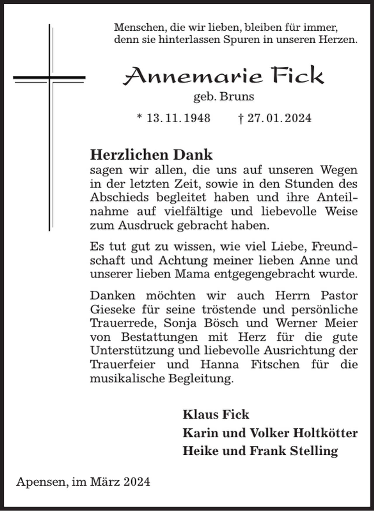 <p>Menschen, die wir lieben, bleiben für immer,<br />denn sie hinterlassen Spuren in unseren Herzen.<br />Annemarie Fick<br />geb. Bruns<br />* 13. 11. 1948 † 27. 01. 2024<br />Herzlichen Dank<br />sagen wir allen, die uns auf unseren Wegen<br />in der letzten Zeit, sowie in den Stunden des Abschieds begleitet haben und ihre Anteilnahme auf vielfältige und liebevolle Weise zum Ausdruck gebracht haben.<br />Es tut gut zu wissen, wie viel Liebe, Freundschaft und Achtung meiner lieben Anne und unserer lieben Mama entgegengebracht wurde.<br />Danken möchten wir auch Herrn Pastor<br />Gieseke für seine tröstende und persönliche Trauerrede, Sonja Bösch und Werner Meier von Bestattungen mit Herz für die gute<br />Unterstützung und liebevolle Ausrichtung der Trauerfeier und Hanna Fitschen für die<br />musikalische Begleitung.<br />Klaus Fick<br />Karin und Volker Holtkötter<br />Heike und Frank Stelling<br />Apensen, im März 2024</p>
