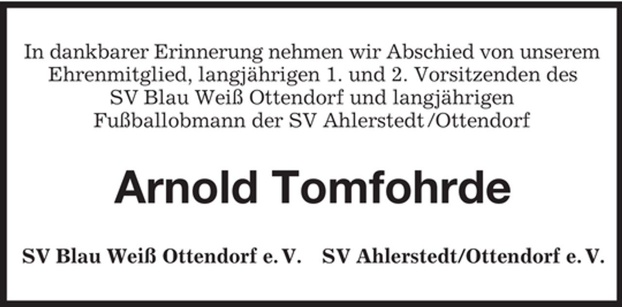 <p>In dankbarer Erinnerung nehmen wir Abschied von unserem<br />Ehrenmitglied, langjährigen 1. und 2. Vorsitzenden des<br />SV Blau Weiß Ottendorf und langjährigen<br />Fußballobmann der SV Ahlerstedt /Ottendorf</p><p>Arnold Tomfohrde<br />SV Blau Weiß Ottendorf e. V. SV Ahlerstedt/Ottendorf e. V.</p>