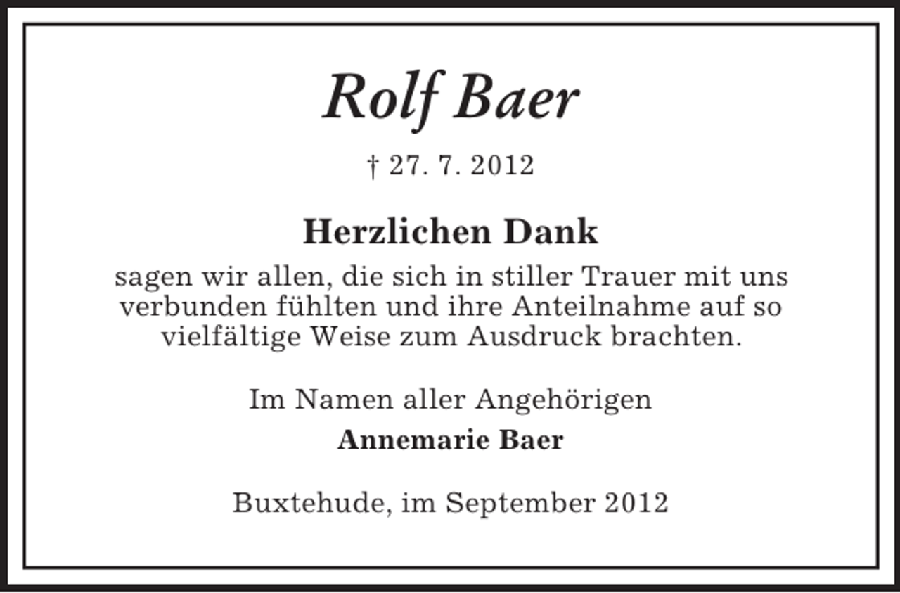 <p>Rolf Baer<br />† 27. 7. 2012</p><p>Herzlichen Dank<br />sagen wir allen, die sich in stiller Trauer mit uns<br />verbunden fühlten und ihre Anteilnahme auf so<br />vielfältige Weise zum Ausdruck brachten.<br />Im Namen aller Angehörigen<br />Annemarie Baer<br />Buxtehude, im September 2012</p>