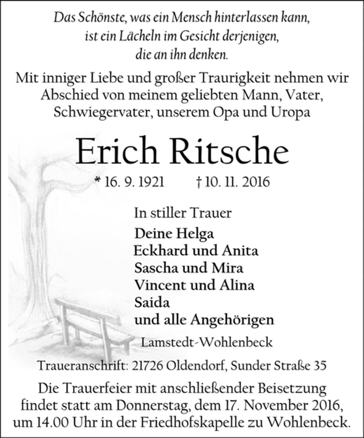 <p>Das Schönste, was ein Mensch hinterlassen kann,<br />ist ein Lächeln im Gesicht derjenigen,<br />die an ihn denken.<br />Mit inniger Liebe und großer Traurigkeit nehmen wir Abschied von meinem geliebten Mann, Vater, Schwiegervater, unserem Opa und Uropa<br />Erich Ritsche<br />* 16. 9. 1921 † 10. 11. 2016<br />In stiller Trauer<br />Deine Helga<br />Eckhard und Anita<br />Sascha und Mira<br />Vincent und Alina<br />Saida<br />und alle Angehörigen<br />Lamstedt-Wohlenbeck<br />Traueranschrift: 21726 Oldendorf, Sunder Straße 35<br />Die Trauerfeier mit anschließender Beisetzung<br />findet statt am Donnerstag, dem 17. November 2016,<br />um 14.00 Uhr in der Friedhofskapelle zu Wohlenbeck.</p>