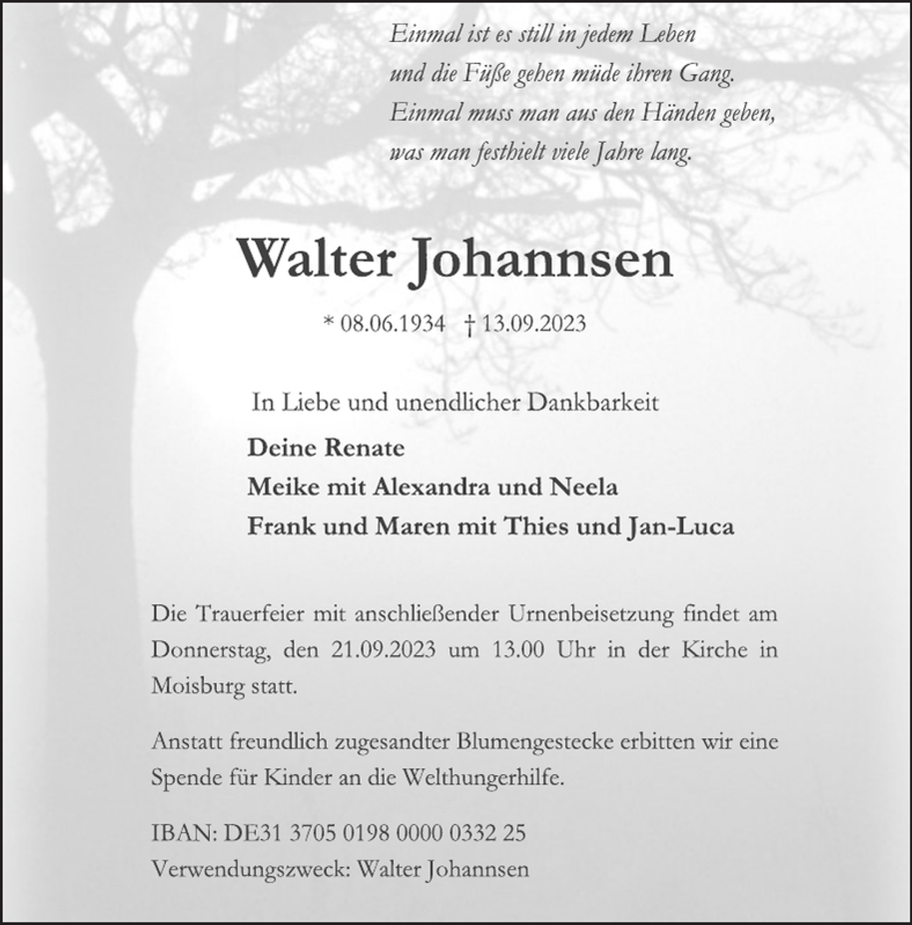 <p>Einmal ist es still in jedem Leben<br />und die Füße gehen müde ihren Gang.<br />Einmal muss man aus den Händen geben,<br />was man festhielt viele Jahre lang.<br />Walter Johannsen<br />* 08.06.1934 † 13.09.2023<br />In Liebe und unendlicher Dankbarkeit<br />Deine Renate<br />Meike mit Alexandra und Neela<br />Frank und Maren mit Thies und Jan-Luca<br />Die Trauerfeier mit anschließender Urnenbeisetzung findet am<br />Donnerstag, den 21.09.2023 um 13.00 Uhr in der Kirche in<br />Moisburg statt.<br />Anstatt freundlich zugesandter Blumengestecke erbitten wir eine<br />Spende für Kinder an die Welthungerhilfe.<br />IBAN: DE31 3705 0198 0000 0332 25<br />Verwendungszweck: Walter Johannsen</p>