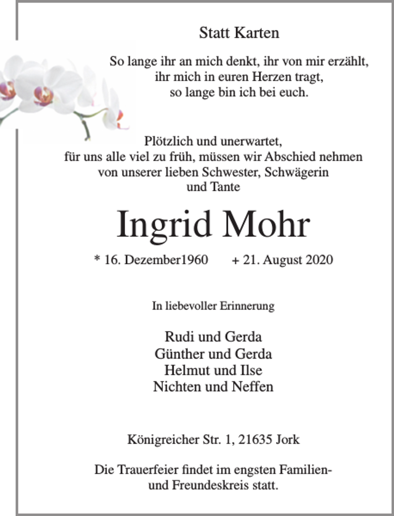 <p>Statt Karten</p>
<p>So lange ihr an mich denkt, ihr von mir erzählt,<br />ihr mich in eueren Herzen tragt, so lange bin ich bei euch.</p>
<p>Plötzlich und unerwartet, für uns alle viel zu früh, müssen wir Abschied nehmen von unserer lieben Schwester, Schwägerin und Tante</p>
<p>Ingrid Mohr</p>
<p>* 16. Dezember1960 + 21. August 2020</p>
<p>In liebevoller Erinnerung</p>
<p>Rudi und Gerda<br />Günther und Gerda<br />Helmut und Ilse<br />Nichten und Neffen</p>
<p>Königreicher Str. 1, 21635 Jork</p>
<p>Die Trauerfeier findet im engsten Familien- und Freundeskreis statt.</p>