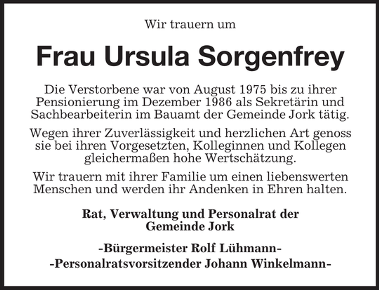 <p>Wir trauern um</p><p>Frau Ursula Sorgenfrey<br />Die Verstorbene war von August 1975 bis zu ihrer Pensionierung im Dezember 1986 als Sekretärin und Sachbearbeiterin im Bauamt der Gemeinde Jork tätig. Wegen ihrer Zuverlässigkeit und herzlichen Art genoss sie bei ihren Vorgesetzten, Kolleginnen und Kollegen gleichermaßen hohe Wertschätzung. Wir trauern mit ihrer Familie um einen liebenswerten Menschen und werden ihr Andenken in Ehren halten. Rat, Verwaltung und Personalrat der Gemeinde Jork -Bürgermeister Rolf Lühmann- Personalratsvorsitzender Johann Winkelmann-</p>
