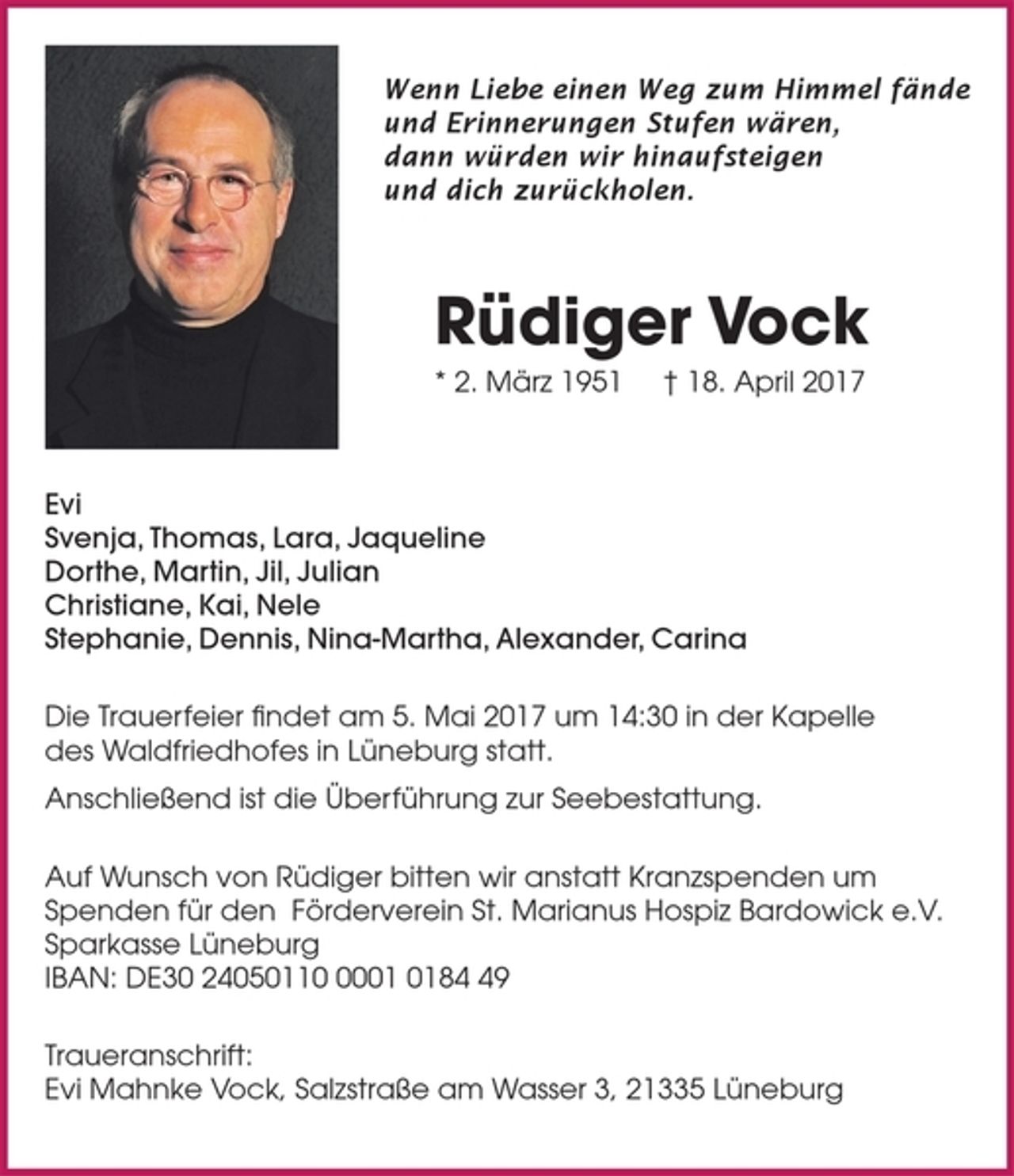 <p>Wenn Liebe einen Weg zum Himmel fände<br />und Erinnerungen Stufen wären,<br />dann würden wir hinaufsteigen<br />und dich zurückholen.</p><p>Rüdiger Vock</p><p>* 2. März 1951 † 18. April 2017<br />Evi<br />Svenja, Thomas, Lara, Jaqueline<br />Dorthe, Martin, Jil, Julian<br />Christiane, Kai, Nele<br />Stephanie, Dennis, Nina-Martha, Alexander, Carina</p><p>Die Trauerfeier findet am 5. Mai 2017 um 14:30 in der Kapelle<br />des Waldfriedhofes in Lüneburg statt.<br />Anschließend ist die Überführung zur Seebestattung.</p><p>Auf Wunsch von Rüdiger bitten wir anstatt Kranzspenden um Spenden für den<br />Förderverein St. Marianus Hospiz Bardowick e.V.<br />Sparkasse Lüneburg<br />IBAN: DE30 24050110 0001 0184 49</p><p>Traueranschrift: Evi Mahnke Vock, Salzstraße am Wasser 3, 21335 Lüneburg</p>