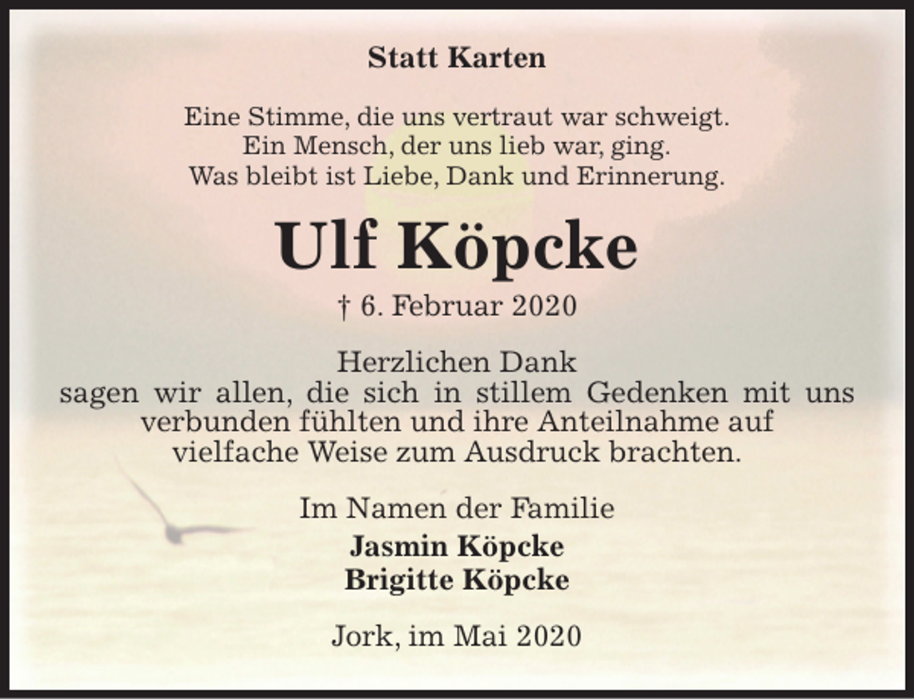 <p>Statt Karten<br />Eine Stimme, die uns vertraut war schweigt.<br />Ein Mensch, der uns lieb war, ging.<br />Was bleibt ist Liebe, Dank und Erinnerung.<br />Ulf Köpcke<br />† 6. Februar 2020<br />Herzlichen Dank<br />sagen wir allen, die sich in stillem Gedenken mit uns verbunden fühlten und ihre Anteilnahme auf<br />vielfache Weise zum Ausdruck brachten.<br />Im Namen der Familie<br />Jasmin Köpcke<br />Brigitte Köpcke<br />Jork, im Mai 2020</p>