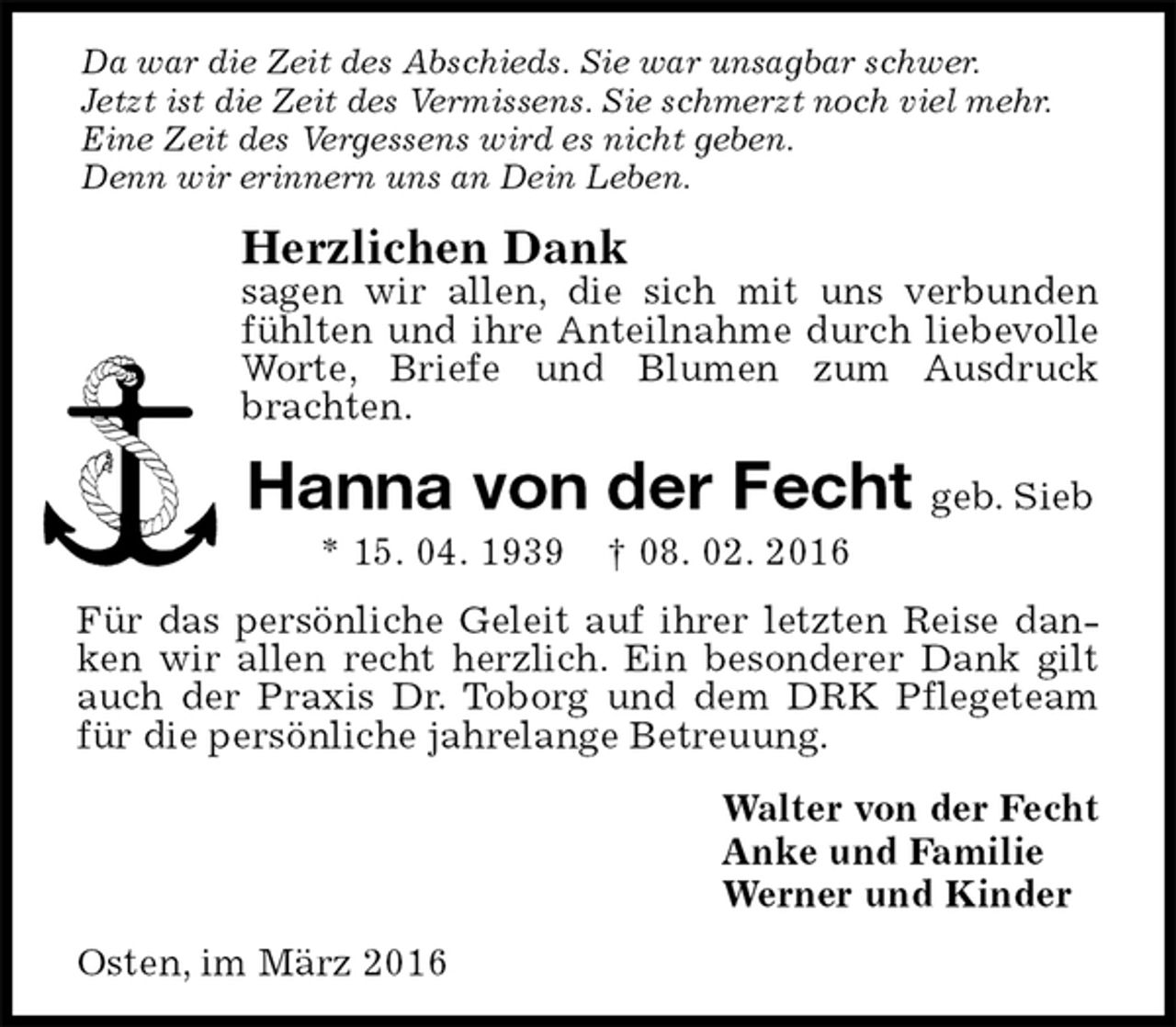 <p>Da war die Zeit des Abschieds. Sie war unsagbar schwer.<br />Jetzt ist die Zeit des Vermissens. Sie schmerzt noch viel mehr.<br />Eine Zeit des Vergessens wird es nicht geben.<br />Denn wir erinnern uns an Dein Leben.<br />Herzlichen Dank<br />sagen wir allen, die sich mit uns verbunden fühlten und ihre Anteilnahme durch liebevolle Worte, Briefe und Blumen zum Ausdruck brachten.<br />Hanna von der Fecht geb. Sieb<br />* 15. 04. 1939 † 08. 02. 2016<br />Für das persönliche Geleit auf ihrer letzten Reise danken wir allen recht herzlich. Ein besonderer Dank gilt auch der Praxis Dr. Toborg und dem DRK Pflegeteam für die persönliche jahrelange Betreuung.<br />Walter von der Fecht<br />Anke und Familie<br />Werner und Kinder<br />Osten, im März 2016</p>