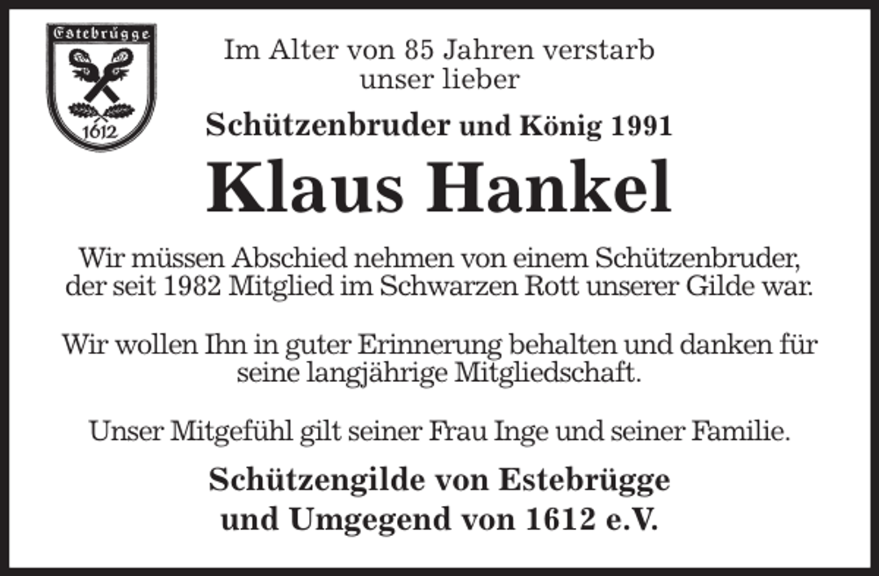 <p>Im Alter von 85 Jahren verstarb<br />unser lieber<br />Schützenbruder und König 1991<br />Klaus Hankel<br />Wir müssen Abschied nehmen von einem Schützenbruder,<br />der seit 1982 Mitglied im Schwarzen Rott unserer Gilde war.</p><p>Wir wollen Ihn in guter Erinnerung behalten und danken für seine langjährige Mitgliedschaft.</p><p>Unser Mitgefühl gilt seiner Frau Inge und seiner Familie.<br />Schützengilde von Estebrügge<br />und Umgegend von 1612 e.V.</p>