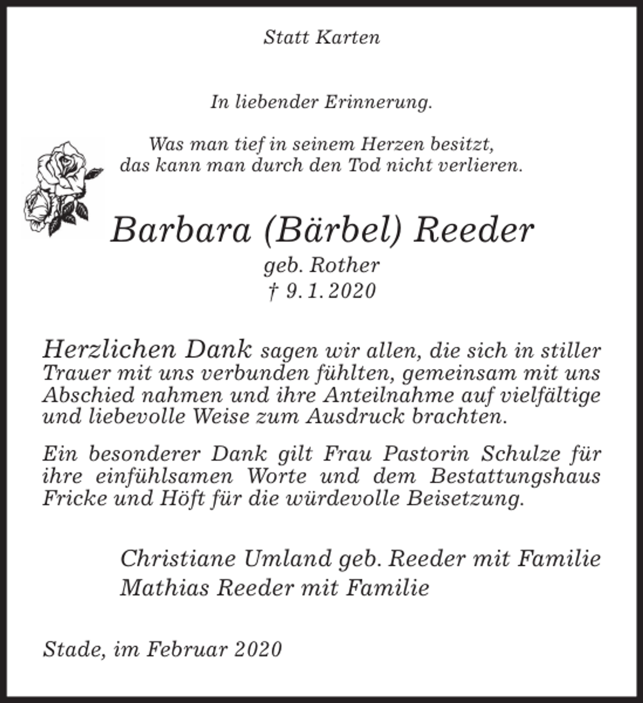 <p>Statt Karten</p>
<p>In liebender Erinnerung.</p>
<p>Was man tief in seinem Herzen besitzt,<br />das kann man durch den Tod nicht verlieren.<br />Barbara (Bärbel) Reeder<br />geb. Rother<br />† 9. 1. 2020<br />Herzlichen Dank sagen wir allen, die sich in stiller Trauer mit uns verbunden fühlten, gemeinsam mit uns Abschied nahmen und ihre Anteilnahme auf vielfältige<br />und liebevolle Weise zum Ausdruck brachten.<br />Ein besonderer Dank gilt Frau Pastorin Schulze für ihre einfühlsamen Worte und dem Bestattungshaus Fricke und Höft für die würdevolle Beisetzung.<br />Christiane Umland geb. Reeder mit Familie<br />Mathias Reeder mit Familie<br />Stade, im Februar 2020</p>