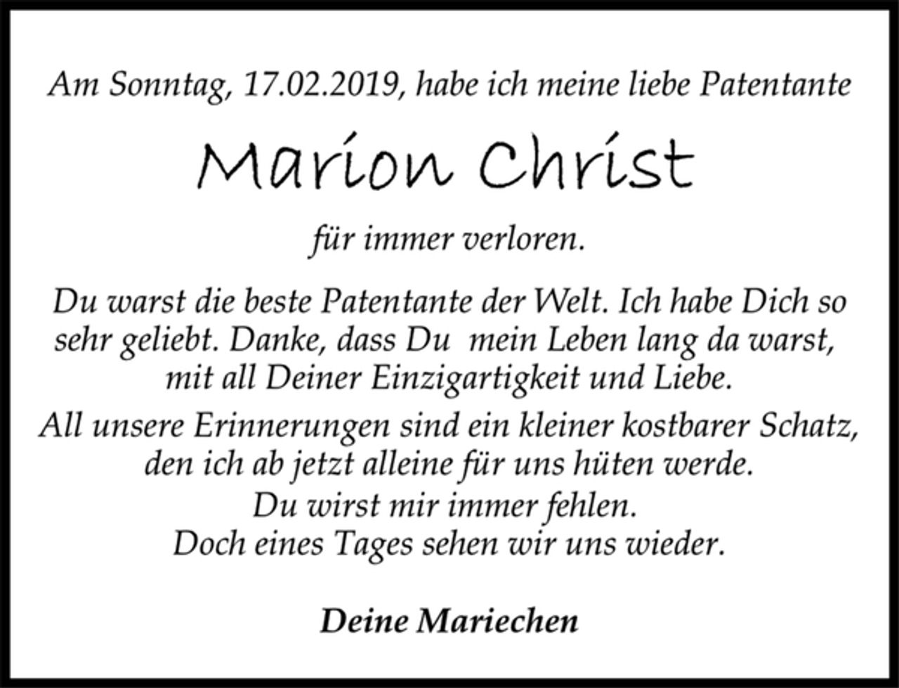 <p>Am Sonntag, 17.02.2019, habe ich meine liebe Patentante<br />Marion Christ<br />für immer verloren.<br />Du warst die beste Patentante der Welt. Ich habe Dich so<br />sehr geliebt. Danke, dass Du mein Leben lang da warst,<br />mit all Deiner Einzigartigkeit und Liebe.<br />All unsere Erinnerungen sind ein kleiner kostbarer Schatz,<br />den ich ab jetzt alleine für uns hüten werde.<br />Du wirst mir immer fehlen.<br />Doch eines Tages sehen wir uns wieder.<br />Deine Mariechen</p>