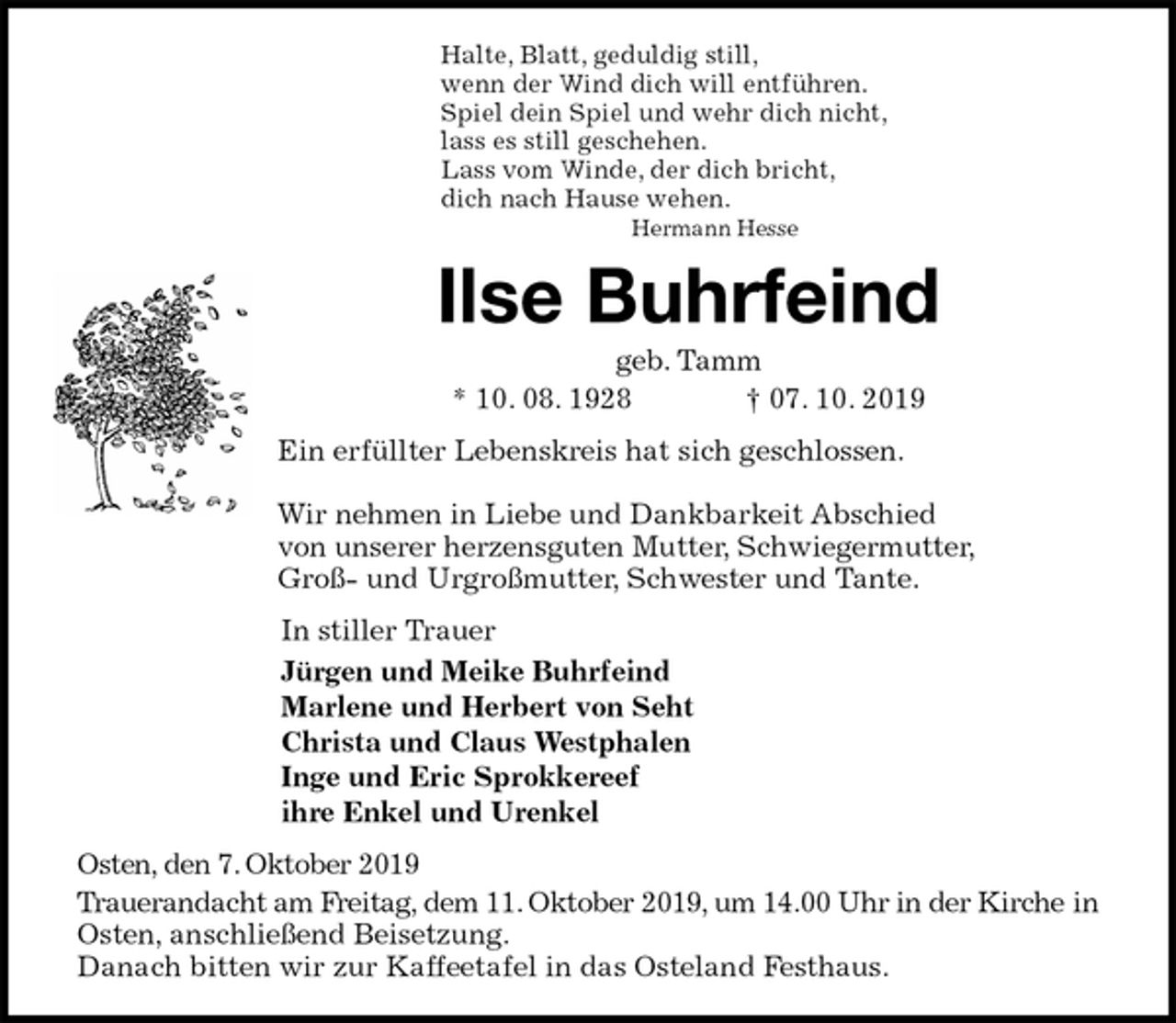 <p>Halte, Blatt, geduldig still,<br />wenn der Wind dich will entführen.<br />Spiel dein Spiel und wehr dich nicht,<br />lass es still geschehen.<br />Lass vom Winde, der dich bricht,<br />dich nach Hause wehen.<br />Hermann Hesse<br />Ilse Buhrfeind<br />geb. Tamm<br />* 10. 08. 1928 † 07. 10. 2019<br />Ein erfüllter Lebenskreis hat sich geschlossen.</p><p>Wir nehmen in Liebe und Dankbarkeit Abschied<br />von unserer herzensguten Mutter, Schwiegermutter,<br />Groß- und Urgroßmutter, Schwester und Tante.<br />In stiller Trauer<br />Jürgen und Meike Buhrfeind<br />Marlene und Herbert von Seht<br />Christa und Claus Westphalen<br />Inge und Eric Sprokkereef<br />ihre Enkel und Urenkel<br />Osten, den 7. Oktober 2019<br />Trauerandacht am Freitag, dem 11. Oktober 2019, um 14.00 Uhr in der Kirche in Osten, anschließend Beisetzung.<br />Danach bitten wir zur Kaffeetafel in das Osteland Festhaus.</p>