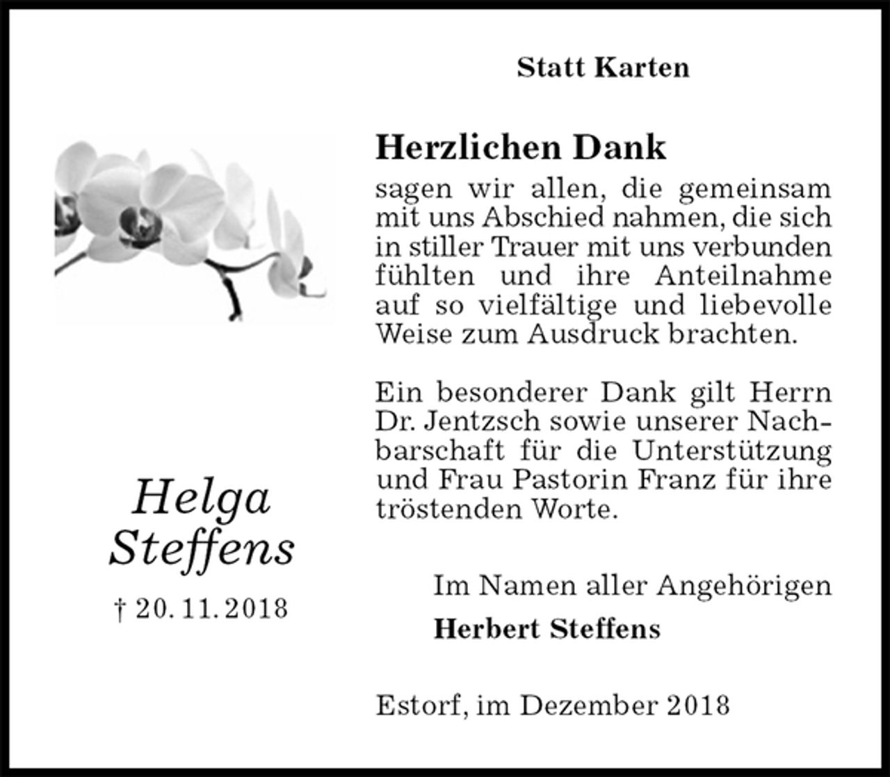 <p>Statt Karten<br />Herzlichen Dank<br />sagen wir allen, die gemeinsam mit uns Abschied nahmen, die sich<br />in stiller Trauer mit uns verbunden<br />fühlten und ihre Anteilnahme auf so vielfältige und liebevolle Weise zum Ausdruck brachten.</p><p>Ein besonderer Dank gilt Herrn Dr. Jentzsch sowie unserer Nachbarschaft für die Unterstützung und Frau Pastorin Franz für ihre tröstenden Worte.<br />Im Namen aller Angehörigen<br />Herbert Steffens<br />Estorf, im Dezember 2018<br />Helga<br />Steffens<br />† 20. 11. 2018</p>